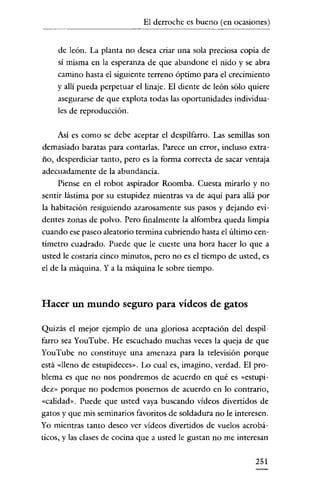 El derroche es bueno (en ocasiones)

de león. La planta no desea criar una sola preciosa copia de
sí misma en la esperanza de que abandone el nido y se abra
camino hasta el siguiente terreno óptimo para el crecimiento
y allí pueda perpetuar el linaje. El diente de león sólo quiere
asegurarse de que explota todas las oportunidades individuales de reproducción.
Así es como se debe aceptar el despilfarro. Las semillas son
demasiado baratas para contarlas. Parece un error, incluso extraño, desperdiciar tanto, pero es la forma correcta de sacar ventaja
adecuadamente de la abundancia.
Piense en el robot aspirador Roomba. Cuesta mirarlo y no
sentir lástima por su estupidez mientras va de aquí para allá por
la habitación resiguiendo azarosamente sus pasos y dejando evidentes zonas de polvo. Pero finalmente la alfombra queda limpia
cuando ese paseo aleatorio termina cubriendo hasta el último centímetro cuadrado. Puede que le cueste una hora hacer lo que a
usted le costaría cinco minutos, pero no es el tiempo de usted, es
el de la máquina. Y a la máquina le sobre tiempo.

Hacer un mundo seguro para vídeos de gatos
Quizás el mejor ejemplo de una gloriosa aceptación del despilfarro sea YouTube. He escuchado muchas veces la queja de que
YouTube no constituye una amenaza para la televisión porque
está «lleno de estupideces». Lo cual es, imagino, verdad. El problema es que no nos pondremos de acuerdo en qué es «estupidez» porque no podemos ponernos de acuerdo en lo contrario,
«calidad». Puede que usted vaya buscando vídeos divertidos de
gatos y que mis seminarios favoritos de soldadura no le interesen.
Yo mientras tanto deseo ver vídeos divertidos de vuelos acrobáticos, y las clases de cocina que a usted le gustan no me interesan

251

 