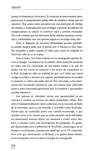 GRATIS

pensar la abundancia y la escasez. Si controlas recursos escasos (pongamos que la programación prime-time de emisión), tienes que ser
selectivo. Hay costes reales asociados con esas porciones de tiempo
de emisión, y la penalización por no llegar a decenas de millones de
telespectadores se calcula en números rojos y carreras arruinadas.
No es de extrañar que los directivos de las cadenas recurran a comedias y celebridades: son una apuesta segura en un juego muy caro.
Pero si dispones de recursos abundantes puedes permitirte asumir riesgos dado que el precio por el fracaso es muy bajo.
No despiden a nadie cuando el vídeo que usted ha colgado en
YouTube sólo lo ve su mamá.
Pese al éxito, YouTube todavía no ha conseguido aportar dinero a Google. La empresa no ha sabido cómo aunar los anuncios
en vídeo con los contenidos de una forma similar a lo que ha
hecho con los textos de anuncios y los textos de contenidos en
la Red. Google no sabe en realidad de qué va el vídeo que usted
cuelga en la Red, e incluso si lo supiera, probablemente no tendría
el anuncio en vídeo adecuado para él. Por otra parte, a los anunciantes les incomoda claramente que sus marcas sean colocadas
junto a unos contenidos generados por los usuarios y que pueden
resultar ofensivos.

Las cadenas de televisión vieron una oportunidad en esa
carencia y crearon un servicio de vídeo competidor, Hulu. Éste
ofrece fundamentalmente vídeo comercial, en su mayoría extraído
de la televisión, pero es tan cómodo y accesible como YouTube.
Puesto que su contenido posee una calidad reconocida, y que
muchas veces es lo mismo que ya están pasando en la televisión,
los anunciantes insertan felices sus anuncios a emitir antes, después, o incluso como una interrupción del programa. Es gratis,
por descontado, pero a diferencia de YouTube, usted paga con su
tiempo y su irritación, exactamente igual que en la TV comercial.
Pero si lo que usted quiere es 30 Rock, y lo quiere ahora mismo,
en su navegador, ésa es la única vía legal de conseguirlo.
254

 