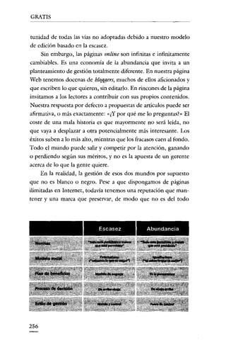GRATIS

tunidad de todas las vías no adoptadas debido a nuestro modelo
de edición basado en la escasez.
Sin embargo, las páginas online son infinitas e infinitamente
cambiables. Es una economía de la abundancia que invita a un
planteamiento de gestión totalmente diferente. En nuestra página
Web tenemos docenas de bloggers, muchos de ellos aficionados y
que escriben lo que quieren, sin editarlo. En rincones de la página
invitamos a los lectores a contribuir con sus propios contenidos.
Nuestra respuesta por defecto a propuestas de artículos puede ser
afirmativa, o más exactamente: «¿Y por qué me lo preguntas?" El
coste de una mala historia es que mayormente no será leída, no
que vaya a desplazar a otra potencialmente más interesante. Los
éxitos suben a lo más alto, mientras que los fracasos caen al fondo.
Todo el mundo puede salir y competir por la atención, ganando
o perdiendo según sus méritos, y no es la apuesta de un gerente
acerca de lo que la gente quiere.
En la realidad, la gestión de esos dos mundos por supuesto
que no es blanco o negro. Pese a que dispongamos de páginas
ilimitadas en Internet, todavía tenemos una reputación que mantener y una marca que preservar, de modo que no es del todo

Escasez

256

Abundancia

 