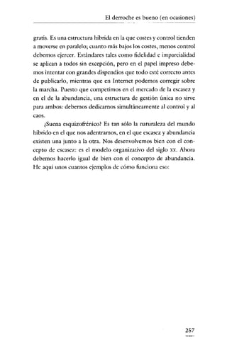 El derroche es bueno (en ocasiones)
-----------

gratis. Es una estructura híbrida en la que costes y control tienden
a moverse en paralelo; cuanto más bajos los costes, menos control

debemos ejercer. Estándares tales como fidelidad e imparcialidad
se aplican a todos sin excepción, pero en el papel impreso debemos intentar con grandes dispendios que todo esté correcto antes
de publicarlo, mientras qne en Internet podemos corregir sobre
la marcha. Puesto que competimos en el mercado de la escasez y
en el de la abundancia, nna estructura de gestión única no sirve
para ambos: debemos dedicarnos simultáneamente al control y al
caos.
¿Suena esquizofrénico? Es tan sólo la naturaleza del mundo

híbrido en el que nos adentramos, en el que escasez y abundancia
existen una junto a la otra. Nos desenvolvemos bien con el concepto de escasez: es el modelo organizativo del siglo xx. Ahora
debemos hacerlo igual de bien con el concepto de abundancia.
He aquí unos cuantos ejemplos de cómo funciona eso:

257

 