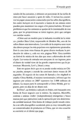 El mundo gratis
----

sonales de los cantantes, y obtienen un porcentaje de las tarifas de
éstos por hacer anuncios y spots de radio. E incluso los conciertos los pagan anunciantes contactados por los sellos discográficos,
los cuales incluyen en el escenario a tantos de sus artistas como
pueden para maximizar sus cargos a los patrocinadores. El mayor
problema es que los cantantes se quejan de lo interminable de esas
giras, que les proporcionan su único ingreso, pero que castigan
sus cuerdas vocales.
«China será un modelo para la industria mundial de la música», predice Shen Lihui, responsable de Modero Sky, uno de los
sellos chinos más innovadores. Los cedés de la empresa raras veces
dan dinero porque los más populares son rápidamente pirateados.
Pero la casa tiene otras formas de ganar dinero mediante la producción de videos y, cada vez más, páginas Web. Lleva también
un festival de música de tres días que atrae a aficionados de todo
el país. Las ventas de entradas son una parte de sus ingresos, pero
el dinero de verdad viene de las grande corporaciones que lo patrocinan: Motorola, Levis, Diesel y otras.
Esto no quiere decir que no se pueda vender música en China: puedes, siempre y cuando las canciones duren menos de 20
segundos. El negocio de los tonos de llamada y los ringback es
amplio: China Mobile, el máximo suministrador, informó que los
ingresos por música en 2007 superaron los 1.000 millones de
dólares. La mayor parte le correspondió a Chína Mobile, por supuesto, pero no deja de ser dinero real.
Ed Peto l , un británico radicado en Pekín, está buscando otra
forma de hacer negocio con la música. Su empresa, MicroMu,
contrata a artistas «indie» [independientes] emergentes y busca
marcas para que patrocinen toda la operación por una determinada cantidad mensual. Esta forma de trabajar puede sanarle extraña a un sello discográfico occidental, pero es muy razonable para
un comercializador de productos en China, que en esta ecuación
se convierte en el cliente que paga.
261

 