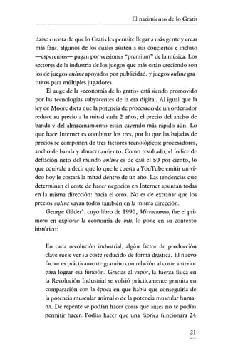 El nacimiento de lo Gratis

darse cuenta de que lo Gratis les permite llegar a más gente y crear
más fans, algunos de los cuales asisten a sus conciertos e incluso
-esperemos- pagan por versiones "prcmium" de la música. Los

sectores de la industria de los juegos que más están creciendo son
los de juegos online apoyados por publicidad, y juegos online gra~
tuitos para múltiples jugadores.
El auge de la «economía de lo gratis" está siendo promovido
por las tecnologias subyacentes de la era digital. Al igual que la
ley de Moore dicta que la potencia de procesado de un ordenador
reduce su precio a la mitad cada 2 años, el precio del ancho de
banda y del almacenamiento están cayendo más rápido aún. Lo
que hace Internet es combinar los tres, por lo que las bajadas de
precios se componen de tres factores tecnológicos: procesadores,
ancho de banda y almacenamiento. Como resultado, el indice de
deflación neto del mundo online es de casi el 50 por ciento, lo
que equivale a decir que lo que le cuesta a YouTube emitir un

ví~

deo hoy le costará la mitad dentro de un año. Las tendencias que
determinan el coste de hacer negocios en Internet apuntan todas
en la misma dirección: hacia el cero. No es de extrañar que los
precios online vayan todos también en la misma dirección.
George Gilder", cuyo libro de 1990, Microcosmos, fue el primero en explorar la economía de bits, lo pone en su contexto

histórico:
En cada revolución industrial, algún factor de producción
clave suele ver su coste reducido de forma drástica. El nuevo
factor es prácticamente gratuito con relación al coste anterior

para lograr esa función. Gracias al vapor, la fuerza fisica en
la Revolución Industrial se volvió prácticamente gratuita en
comparación con la época en que habia que conseguirla de
la potencia muscular animal o de la potencia muscular humana. De repente se podían hacer cosas que antes no te podías
permitir hacer. Podías hacer que una fábrica funcionara 24
31

 