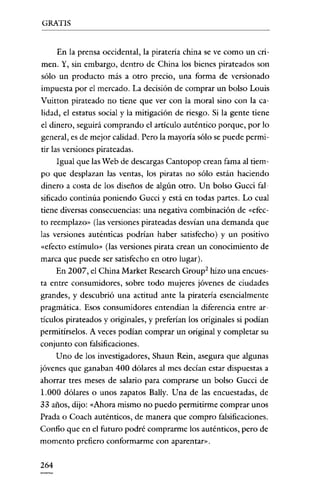 GRATIS

En la prensa occidental, la piratería china se ve como un crimen. Y, sin embargo, dentro de China los bienes pirateados son
sólo un producto más a otro precio, una forma de versionado
impuesta por el mercado. La decisión de comprar un bolso Louis
Vuitton pirateado no tiene que ver con la moral sino con la calidad, el estatus social y la mitigación de riesgo. Si la gente tiene
el dinero, seguirá comprando el artículo auténtico porque, por lo
general, es de mejor calidad. Pero la mayoría sólo se puede permitir las versiones pirateadas.
Igual que las Web de descargas Cantopop crean fama al tiempo que desplazan las ventas, los piratas no sólo están haciendo
dinero a costa de los diseños de algún otro. Un bolso Gucci falsificado continúa poniendo Gucci y está en todas partes. Lo cual
tiene diversas consecuencias: una negativa combinación de «efecto reemplazo» (las versiones pirateadas desvían una demanda que
las versiones auténticas podrían haber satisfecho) y un positivo
«efecto estímulo» (las versiones pirata crean un conocimiento de
marca que puede ser satisfecho en otro lugar).
En 2007, el China Market Research Group? hizo una encuesta entre consumidores, sobre todo mujeres jóvenes de ciudades
grandes, y descubrió una actitud ante la pirateria esencialmente
pragmática. Esos consumidores entendían la díferencia entre articulas pirateados y originales, y preferian los originales si podían
permitírselos. A veces podían comprar un original y completar su
conjunto con falsificaciones.
Uno de los investigadores, Shaun Rein, asegura que algunas
jóvenes que ganaban 400 dólares al mes decían estar dispuestas a
ahorrar tres meses de salario para comprarse un bolso Gucci de
1.000 dólares o unos zapatos Bally. Una de las encuestadas, de
33 años, dijo: «Ahora mismo no puedo permitirme comprar unos
Prada o Coach auténticos, de manera que compro falsificaciones.
Confio que en el futuro podré comprarme los auténticos, pero de
momento prefiero conformarme con aparentar».

264

 