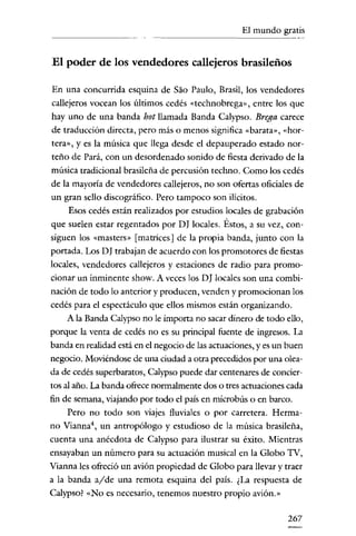 El mundo gratis

El poder de los vendedores callejeros brasileños
En una concurrida esquina de Sao Paulo, Brasil, los vendedores
callejeros vocean los últimos cedés «tcchnobrega», entre los que
hay uno de una banda hot llamada Banda Calypso. Brega carece
de traducción directa, pero más o menos significa «barata», «hortera», y es la música que llega desde el depauperado estado norteño de Pará, con un desordenado sonido de fiesta derivado de la
música tradicional brasileña de percusión techno. Como los cedés
de la mayoría de vendedores callejeros, no son ofertas oficiales de
un gran sello discográfico. Pero tampoco son ilícitos.
Esos cedés están realizados por estudios locales de grabación
que suelen estar regentados por DJ locales. Éstos, a su vez, consiguen los «masters» [matrices] de la propia banda, junto con la
portada. Los D J trabajan de acuerdo con los promotores de fiestas
locales, vendedores callejeros y estaciones de radio para promocionar un inminente show. A veces los DJ locales son una combinación de todo lo anterior y producen, venden y promocionan los
cedés para el espectáculo que ellos mismos están organizando.
A la Banda Calypso no le importa no sacar dinero de todo ello,
porque la venta de cedés no es su principal fuente de ingresos. La
banda en realídad está en el negocio de las actuaciones, y es un buen
negocio. Moviéndose de una ciudad a otra precedidos por una oleada de cedés superbaratos, Calypso puede dar centenares de conciertos al año. La banda ofrece normalmente dos o tres actuaciones cada
fin de semana, viajando por todo el país en microbús o en barco.
Pero no todo son viajes fluviales o por carretera. Hermano Vianna", un antropólogo y estudioso de la música brasileña,
cuenta una anécdota de Calypso para ilustrar su éxito. Mientras
ensayaban un número para su actuación musical en la Globo TV,
Vianna les ofreció un avión propiedad de Globo para llevar y traer
a la banda alde una remota esquina del país. ¿La respuesta de
Calypso? «No es necesario, tenemos nuestro propio avión.»

267

 