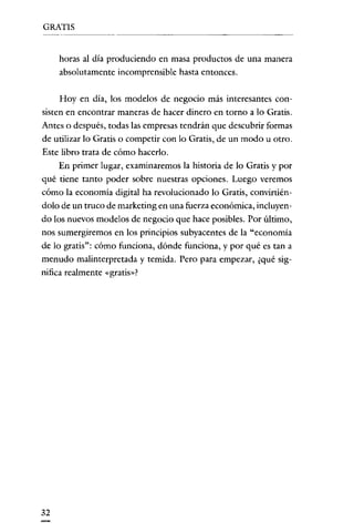 GRATIS

horas al día produciendo en masa productos de una manera
absolutamente incomprensible hasta entonces.
Hoy en día, los modelos de negocio más interesantes consisten en encontrar maneras de hacer dinero en torno a lo Gratis.
Antes o después, todas las empresas tendrán que descubrir formas
de utilizar lo Gratis o competir con lo Gratis, de un modo u otro.
Este libro trata de cómo hacerlo.
En primer lugar, examinaremos la historia de lo Gratis y por
qué tiene tanto poder sobre nuestras opciones. Luego veremos
cómo la economía digital ha revolucionado lo Gratis, convirtiéndolo de un truco de marketing en una fuerza económica, incluyendo los nuevos modelos de negocio que hace posibles. Por último,
nos sumergiremos en los principios subyacentes de la "economía
de lo gratis": cómo funciona, dónde funciona, y por qué es tan a
menudo malinterpretada y temida. Pero para empezar, ¿qué significa realmente «gratis»?

32

 