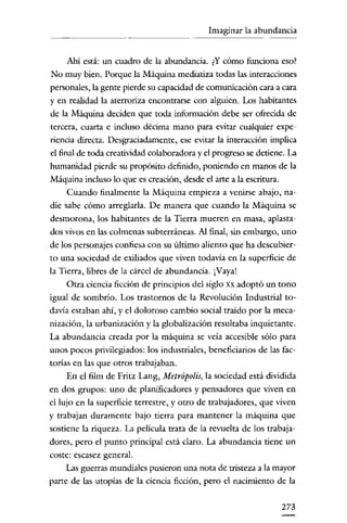 Imaginar la abundancia

Ahí está: un cuadro de la abundancia. ¿Y cómo funciona eso?
No muy bien. Porque la Máquina mediatiza todas las interacciones
personales, la gente pierde su capacidad de comunicación cara a cara
y en realidad la aterroriza encontrarse con alguien. Los habitantes

de la Máquina deciden que toda información debe ser ofrecida de
tercera, cuarta e incluso décima mano para evitar cualquier expe-

riencia directa. Desgraciadamente, ese evitar la interacción implica
el final de toda creatividad colaboradora y el progreso se detiene. La
humanidad pierde su propósito definido, poniendo en manos de la
Máquina incluso lo que es creación, desde el arte a la escritura.
Cuando finalmente la Máquina empieza a venirse abajo, nadie sabe cómo arreglarla. De manera que cuando la Máquina se
desmorona, los habitantes de la Tierra mueren en masa, aplastados vívos en las colmenas subterráneas. Al final, sin embargo, uno
de los personajes confiesa con su último aliento que ha descubierto una sociedad de exiliados que viven todavía en la superficie de
la Tierra, libres de la cárcel de abundancia. ¡Vaya!
Otra ciencia ficción de principios del siglo xx adoptó un tono
igual de sombrío. Los trastornos de la Revolución Industrial todavía estaban ahí, y el doloroso cambío social traído por la mecanización, la urbanización y la globalización resultaba inquietante.
La abundancia creada por la máquina se veía accesible sólo para
unos pocos privilegiados: los industriales, beneficiarios de las factorías en las que otros trabajaban.
En el film de Fritz Lang, Metrópolis, la sociedad está dividida
en dos grupos: uno de planificadores y pensadores que viven en
el lujo en la superficie terrestre, y otro de trabajadores, que viven
y trabajan duramente bajo tierra para mantener la máquina que
sostiene la riqueza. La película trata de la revuelta de los trabajadores, pero el punto principal está claro. La abundancia tiene un
coste: escasez general.
Las guerras mundiales pusieron una nota de tristeza a la mayor
parte de las utopías de la ciencia ficción, pero el nacimiento de la
273

 