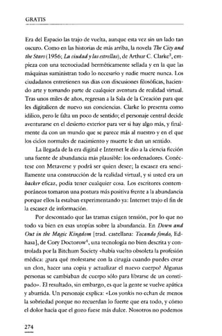 GRATIS

---------------------

Era del Espacio las trajo de vuelta, aunque esta vez sin un lado tan
oscuro. Como en las historias de más arriba, la novela The City and

the Stars(I956; La ciudad y las estrellas), de Arthur C. Clarke ', empieza con una tecnociudad herméticamente sellada y en la que las
máquinas suministran todo lo necesario y nadie muere nunca. Los
ciudadanos entretienen sus días con discusiones filosóficas, haciendo arte y tomando parte de cualquier aventura de realidad virtual.
Tras unos miles de años, regresan a la Sala de la Creación para que
les dígitalicen de nuevo sus conciencias. Clarke lo presenta como
idilico, pero le falta un poco de sentido; el personaje central decide
aventurarse en el desierto exterior para ver si hay algo más, y finalmente da con un mundo que se parece más al nuestro y en el que
los ciclos normales de nacimiento y muerte le dan un sentido.
La llegada de la era digital e Internet le dio a la ciencia ficción
una fuente de abundancia más plausible: los ordenadores. Conéctese con Metaverse y podrá ser quien desee; la escasez era sencillamente una construcción de la realidad virtual, y si usted era un

hacker eficaz, podía tener cualquier cosa. Los escritores contemporáneos tomaron una postura más positiva frente a la abundancia
porque ellos la estaban experimentando ya: Internet trajo el fin de
la escasez de información.
Por descontado que las tramas exigen tensión, por lo que no
todo va bien en esas utopias sobre la abundancia. En Down and

Out in the Magic Kingdom [trad. castellana: Tocando fondo, Edhasa], de Cory Doctorow", una tecnología no bien descrita y controlada por la Bitchum Society «había vuelto obsoleta la profesión
médica: ¿para qué molestarse con la cirugía cuando puedes crear
un clon, hacer una copia y actualizar el nuevo cuerpo? Algunas

personas se cambiaban de cuerpo sólo para librarse de un constipado». El resultado, sin embargo, es que la gente se vuelve apática
y aburrida. Un personaje explica: «Los yonkis no echan de menos
la sobriedad porque no recuerdan lo fuerte que era todo, y cómo
el dolor hacía que el gozo fuese más dulce. Nosotros no podemos
274

 