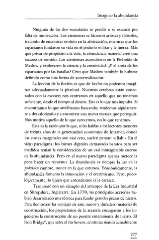 Imaginar la abundancia

Ninguna de las dos sociedades se perdió o se estancó por
falta de motivación. Los atenienses se hicieron artistas y filósofos,
tratando de encontrar sentido en la abstracción, mientras que los
espartanos fundaron su vida en e! poderío militar y la fuerza. Más
que privar de propósito a la vida, la abundancia material creó una
escasez de sentido. Los atenienses ascendieron en la Pirámide de
Maslow y exploraron la ciencia y la creatividad. ¿Y e! ansia de los
espartanos por las batallas? Creo que Maslow también lo hubiese
definido como una forma de autorrealización.
La lección de la ficción es que de hecho no podemos imaginar adecuadamente la plenitud. Nuestros cerebros están conectados con la escasez; nos centramos en aquello que na tenemos
suficiente, desde el tiempo al dinero. Eso es lo que nos impulsa. Si
encontramos lo que andábamos buscando, tendemos rápidamente a desvalorizarlo y a encontrar una nueva escasez que perseguir.
Nos motiva aquello de lo que carecemos, no lo que tenemos.
Esta es la razón por la que, si les hablas a los lectores menores
de treinta años de la generosidad económica de Internet, donde
los costes marginales son casi cero, suelen pensar: «[Bah!» En el

viejo paracligma, los bienes digitales demasiado baratos para ser
meclidos tenían la consideración de un casi inimaginable cuerno
de la abundancia. Pero en e! nuevo paradigma apenas merece la
pena hacer un recuento. La abundancia es siempre la luz en la
próxima cumbre, nunca en la que estamos. Económicamente, la
abundancia fomenta la innovación y e! crecimiento. Pero, psicológicamente, lo único que entendemos es la escasez.
Terminaré con un ejemplo de! arranque de la Era Industrial
en Shropshire, Inglaterra. En 1770, las principales acererías habían desarrollado una técnica para fundir grandes piezas de hierro.
Para demostrar las ventajas de este nuevo y duradero material de
construcción, los propietarios de la acerería encargaron a los in-

genieros la construcción de un puente enteramente de hierro. El
Iron Bridge", que salva e! río Scvcrn, continúa siendo actualmente
277

 