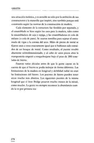 GRATIS
- - - - - - - - -

_
..

__

.

una atracción turística, y es notable no sólo por la ambición de sus
constructores y la maravilla que inspiró, sino también porque está
construido según las normas de la construcción de madera.
Cada elemento de la estructura fue fundido por separado, y
el ensamblado se hizo según los usos para la madera, tales como
la ensambladura de caja y espiga, y las ensambladuras en cola de
milano (o cola de pato). Se usaron tornillos para sujetar el entramado de vigas a la corona del arco. Miles de piezas de metal se
fijaron unas a otras exactamente igual que si hubiesen sido extraídos de un bosque de metal. Como resultado, el puente resultó
altamente sobredirnensionado, y al cabo de unos pocos años la
mampostería empezó a resquebrajarse bajo el peso de 380 toneladas de hierro.
Pasaron varias décadas antes de que la gente cayese en la
cuenta de que el hierro se podía trabajar de forma diferente. Las
limitaciones de la madera en longitud y debilidad radial no eran
las limitaciones del hierro. Los puentes de hierro pueden tener
arcos mucho más abiertos. Los siguientes puentes de la misma
longitud que el lron Bridge pesaron mucho menos de la mitad,
como mucho. La gente no siempre reconoce la abundancia cuando la ve por primera vez

278

 