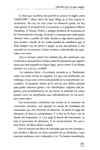 «Recibes por lo que pagas»

La frase que encabeza este párrafo se conoce en inglés como
TANSTAFL3 [There Ain't No Such Thing As A Free Lunch, literalmente: No hay tal cosa como un almuerzo gratis, no hay
nada gratis] en e! mundo de la economía, y la popularizó Milton
Friedman, e! Premio Nobcl y antiguo profesor de economía en
la Universidad de Chicago. Se limita a constatar que nadie puede
obtener nada a cambio de nada. Incluso si algo parece gratuito,
una revisión a fondo de los costes pondrá de manifiesto que al
final síempre hay un precio a pagar, ya sea una persona o una
sociedad en su conjunto. Costes ocultos o diseminados no equivalen a no coste.
¿Eso es siempre cierto? En realidad, hay dos cuestiones, una
económica y otra práctica: intelectualmente pensamos que alguien
tiene que estar pagando en algún lugar, ¿no es cierto? Yen último
término vaya ser yo, ¿verdad?
La respuesta breve a la primera cuestión es sí. Finalmente
todos los costes deben ser pagados. Lo que está cambiando, sin
embargo, es que esos costes están pasando de lo mayormente «escondido» (e! pequeño asunto de la cerveza que debes comprar
para poder almorzar gratis) a lo «distribuido» (alguien está pagando, pero probablemente no sea usted; en realidad, los costes
pueden estar tan distribuidos que individualmente no los sentimos como tales).
Los economistas consideran esta norma en el contexto de
«mercados cerrados», por ejemplo la cuenta de resultados de!
restaurante que está sirviendo e! almuerzo. Si usted no paga ese
almuerzo, lo hará su acompañante. Y si ésta no lo hace, será e!
dueño de! restaurante. Y si no paga e! dueño de! restaurante, lo
hará e! proveedor de alimentos. Y así sucesivamente. De una u
otra forma, los libros deben cuadrar.
Pero e! mundo está lleno de mercados que no son cerrados y
que tienden a filtrarse en otros mercados de su alrededor, y que
nosotros podemos estar evaluando o no. Ya hemos considerado

281

 
