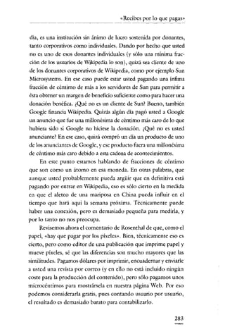 «Recibes por lo que pagas»

dia, es una institución sin ánimo de lucro sostenida por donantes,

tanto corporativos como individuales. Dando por hecho que usted
no es uno de esos donantes individuales (y sólo una mínima fracción de los usuarios de Wikipedia lo son), quizá sea cliente de uno
de los donantes corporativos de Wikipedia, como por ejemplo Sun
Microsysterns. En ese caso puede estar usted pagando una ínfima
fracción de céntimo de más a los servidores de Sun para permítir a
ésta obtener un margen de beneficio suficiente como para hacer una
donación benéfica. ¿Qué no es un cliente de Sun? Bueno, también
Google financia Wikipedia. Quizás algún día pagó usted a Google
un anuncio que fue una millonésima de céntimo más caro de lo que
hubiera sido si Google no hiciese la donación. ¿Qué no es usted
anunciante? En ese caso, quizá compró un día un producto de uno
de los anunciantes de Google, y ese producto fuera una millonésima
de céntimo más caro debido a esta cadena de acontecimientos.
En este punto estamos hablando de fracciones de céntimo
que son como un átomo en esa moneda. En otras palabras, que
aunque usted probablemente pueda argüir que en definitiva está
pagando por entrar en Wikipedia, eso es sólo cierto en la medida
en que el aleteo de una mariposa en China pueda influir en el
tiempo que hará aquí la semana próxima. Técnicamente puede
haber una conexión, pero es demasiado pequeña para medirla, y
por lo tanto no nos preocupa.
Revisemos ahora el comentario de Rosenthal de que, como el
papel, «hay que pagar por los píxeles». Bien, técnicamente eso es
cierto, pero como editor de una publicación que imprime papel y
mueve píxeles, sé que las diferencias son mucho mayores que las
similitudes. Pagamos dólares por imprimir, encuadernar y enviarle
a usted una revista por correo (yen ello no está incluido ningún
coste para la producción del contenido), pero sólo pagamos unos
microcéntimos para mostrársela en nuestra página Web. Por eso
podemos considerarla gratis, pues contando usuario por usuario,
el resultado es demasiado barato para contabilizarlo.

283

 