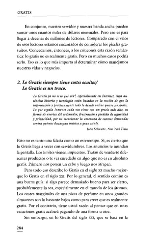 GRATIS

En conjunto, nuestro servidor y nuestra banda ancha pueden
sumar unos cuantos miles de dólares mensuales. Pero eso es para
llegar a decenas de millones de lectores. Comparado con e! valor
de esos lectores estamos encantados de considerar los píxeles gratuitos. Concedamos, entonces, a los criticones esta razón semántica: lo gratis no es realmente gratis. Pero en muchos casos podría
serlo. Eso es lo que más importa al determinar cómo manejamos
nuestras vidas y negocios.

2. Lo Gratis siempre tiene costes ocultos/
Lo Gratis es un truco.
Lo Gratis ya no es lo que era 4, especialmente en Internet, cuya auténtica historia y tecnología están basadas en la noción de que la
información y prácticamente todo lo demás online quiere sergratis.
Lo que regala Internet cada vez viene con un precio más alto, en
forma de averías del ordenador, frustración y pérdida de seguridad
y prisacidad, por no mencionar la amenaza de costosas demandas
contra quienes descargan música a gran escala.
Iohn Schwartz, New York Times

Esto no es tanto una falacia como un estereotipo. Si, es cierto que
lo Gratis llega a veces con servidumbres. Los anuncios te inundan
la pantalla. Los límites vienen impuestos. Tratan de venderte diferentes productos o te ves enredado en algo que no es en absoluto
gratis. Primero nos ponen un cebo y luego nos atrapan.
Pero todo eso describe lo Gratis en el siglo XX mucho mejorque lo Gratis en el siglo XXI. Por lo general, el sentido común es
una buena guía: si algo parece demasiado bueno para ser cierto,
probablemente lo sea, especialmente en e! mundo de los átomos.
Los costes marginales de una pizca de perfume en unos grandes
almacenes son lo bastante bajos como para creer que es realmente
gratis. Por e! contrario, tiene usted razón al pensar que en unas
vacaciones gratis acabará pagando de una forma u otra.
Sin embargo, en lo Gratis de! siglo XXI, que se basa en la
284

 