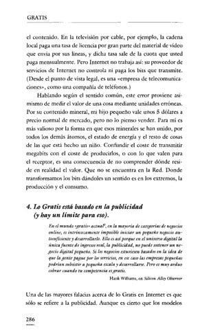 GRATIS

el contenido. En la televisión por cable, por ejemplo, la cadena
local paga una tasa de licencia por gran parte del material de vídeo
que envía por sus líneas, y dicha tasa sale de la cuota que usted
paga mensualmente. Pero Internet no trabaja así: su proveedor de
servicios de Internet no controla ni paga los bits que transmite.
(Desde el punto de vista legal, es una «empresa de telecomunicaciones», como una compañía de teléfonos.)
Hablando según el sentido común, este error proviene asimismo de medir el valor de una cosa mediante unidades erróneas.
Por su contenido mineral, mi hijo pequeño vale unos 5 dólares a
precio normal de mercado, pero no lo pienso vender. Para mí es
más valioso por la forma en que esos minerales se han unido, por
todos los demás átomos, el estado de energía y el resto de cosas
de las que está hecho un niño. Confundir el coste de transmitir
megabits con el coste de producirlos, o con lo que valen para

el receptor, es una consecuencia de no comprender dónde reside en realidad el valor. Que no se encuentra en la Red. Donde
transformamos los bits dándoles un sentido es en los extremos, la
producción y el consumo.

4. Lo Gratis está basado en la publicidad
(y hay un límite para eso).
En el mundo «gratis» actuaf6J en la mayoría de categoríasde negocios
online, es intrínsecamente imposible iniciar un pequeno negocio autosuficiente y desarrollarlo. Ello esasí porqueen el universo digital la
única fuente de ingresosreal, la publicidad, no puede sostener un negocio digital pequeño. Sí los negocios estuviesen basados en la idea de
que la gente pague por losservicios, en ese caso las empresas pequeñas
podrían subsistira pequeña escala y desarrollarse. Pero es muy arduo
cobrar cuando tu competencia esgratis.
Hank WilIiams, en Silicon Al/ey Observer

U na de las mayores falacias acerca de lo Gratis en Internet es que
sólo se refiere a la publicidad. Aunque es cierto que los modelos
286

 
