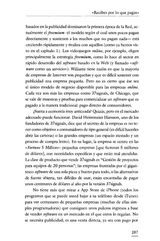 «Recibes por lo que pagas»

basados en la publicidad dominaron la primera época de la Red, actualmente e! freemium -cl modelo según e! cual unos pocos pagan
directamente y sostienen a los muchos que no pagan nada- está
creciendo rápidamente y rivaliza con aquéllos (como ya hemos visto en e! capítulo 1). Los videojuegos online, por ejemplo, eligen
principalmente la estrategia freemium, como lo hace e! sector en
rápido desarrollo de! software basado en la Web (y llamado «software como un servicio»), Williams tiene razón en que la mayoría
de empresas de Internet son pequeñas y que es difícil sostener con
publicidad una empresa pequeña. Pero no es cierto que ése sea
e! único modelo de negocio disponible para las empresas online.
Cada vez son más las empresas como 37signals, de Chicago, que
se vale de muestras y pruebas para comercializar un software que es
pagado a la manera tradicional: pago directo de consumidores.
¿Suena a economía muy anticuada? Quizás, pero en e! mercado
adecuado puede funcionar. David Heinemeier Hansson, uno de los
fundadores de 37signals, dice que e! secreto de la empresa es no tener como objetivo a consumidores de tipo general (es difícilhacerles
abrir las carteras) o las grandes empresas (un espacio atestado y un
proceso de compra lento). En su lugar, la empresa se centra en las
«Portune 5 Million»: pequeñas empresas [que facturan 5 millones
de dólares], con necesidades específicas y que están mal atendidas.
La clase de producto que vende 37signals es "Gestión de proyectos
para equipos de 20 personas"; las empresas frustradas por e! gigantesco software de una sola pieza y bueno para todo, o las alternativas
de fuente abierta, tan difíciles de usar, están encantadas de pagar
unos centenares de dólares al año por la versión 37signals.
No tiene más que mirar a App Store de iPhone (todos los
programas que se puede usted bajar a su teléfono desde iTunes)
para ver centenares de pequeñas empresas (muchas de ellas simples programadoras) que consiguen unos pulcros ingresos a base
de vender software en un mercado en el que otros lo regalan. No
se necesita publicidad; es una venta directa, ya sea con pago por

287

 