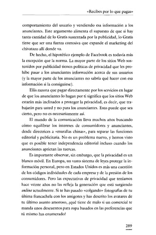 «Recibes por lo que pagas»

comportamiento del usuario y vendiendo esa información a los
anunciantes. Este argumento alimenta el supuesto de que si hay
tanta cantidad de lo Gratis sustentada por la publicidad, lo Gratis
tiene que ser una fuerza corrosiva que expande el marketing del
chivatazo allí donde va.
De hecho, el hipotético ejemplo de Facebook es todavía más
la excepción que la norma. La mayor parte de los sitios Web sostenidos por publicidad tienen políticas de privacidad que les prohíbe pasar a los anunciantes información acerca de sus usuarios
(y la mayor parte de los anunciantes no sabría qué hacer con esa
información si la consiguiese).
Ellis razona que pagar directamente por los servicios en lugar
de que los anunciantes lo hagan por ti sígnifica que los sitios Web
estarán más inclinados a proteger la privacidad, es decir, que trabajarán para usted y no para los anunciantes. Esto puede que sea
cierto, pero no es necesariamente así.

El mundo de la comunicación lleva muchos años buscando

cómo equilibrar los intereses de consumidores y anunciantes,
desde directrices a «murallas chinas», para separar las funciones
editorial y publicitaria. No es un problema nuevo, y hemos visto
que es posible tener independencia editorial incluso cuando los
anunciantes aprietan las tuercas.

Es importante observar, sin embargo, que la privacidad es un
blanco móvil. En Europa, un vasto sistema de leyes protege la información personal, pero en Estados U nidos es más una cuestión
de los códigos individuales de cada empresa y de la presión de los
consumidores. Pero las expectativas de privacidad que teníamos
hace veinte años no las refleja la generación que está surgiendo

online actualmente. Si te has pasado «colgando» fotografías de tu
última francachela con los amigotes y has descrito los avatares de
tu último asunto amoroso, ¿qué tiene de malo si un comercial te

manda unos descuentos para ropa basados en las preferencias que
tú mismo has enumerado?

289

 