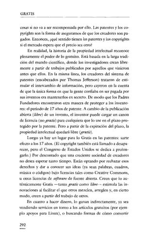 GRATIS

cosas si no va a ser recompensada por ello. Las patentes y los copyrights son la forma de asegurarnos de que los creadores son pagados. Entonces, ¿qué sentido tienen las patentes y los copyrights
si el mercado espera que el precio sea cero?
En realidad, la historia de la propiedad intelecrual reconoce
plenamente el poder de lo gratuito. Está basada en la larga tradición del mundo científico, donde los investigadores crean libremente a partir de trabajos publicados por aquellos que vinieron
antes que ellos. En la misma línea, los creadores del sistema de
patentes (encabezados por Thomas [cfferson) trataron de estimular el intercambio de información, pero cayeron en la cuenta
de que la única forma en que la gente confiaba en ser pagada por
sus inventos era mantenerlos en secreto. De modo que los Padres
Fundadores encontraron otra manera de proteger a los inventores: el periodo de 17 años de patente. A cambio de la publicación
abierta (libre) de un invento, el inventor puede cargar un canon
de licencia (no gratis) para cualquiera que lo use en el plazo protegido por la patente. Pero a partir de la expiración del plazo, la
propiedad intelectual quedará libre (gratis).
Luego ya hay un lugar para lo Gratis en las patentes: surte
efecto a los 17 años. (El copyright también está llamado a desaparecer, pero el Congreso de Estados Unidos se dedica a prolongarlo.) Por descontado que una creciente sociedad de creadores
no desea esperar tanto tiempo. Están optando por rechazar esos
derechos y dar a conocer sus ideas (ya sean palabras, cuadros,
música o códigos) bajo licencias tales como Creative Commons,
u otras licencias de software de fuente abierta. Creen que lo auténticamente Gratis -tanto gratis como libre- estimula las innovaciones al facilitar el que otros mezclen, arreglen y, en cierto
modo, creen a partir del trabajo de otros.
En cuanto a hacer dinero, lo ganan indirectamente, ya sea
vendiendo servicios en torno a los artículos gratuitos (por ejemplo apoyos para Linux), o buscando formas de cómo convertir

292

 