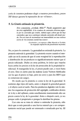 GRATIS

yoría de nosotros podemos elegir a nuestros proveedores, pocos
ISP desean ganarse la reputación de ser «el lento" .

9. Lo Gratis estimula la piratería.
Eres comunista, ¿verdad, Mike?l1 Puedo asegurarte que
no eres capitalista. A los creadores de contenidos deberían pagarles por los contenidosque venden. Admito aquí J' ahora que me bajo
contenidosy que voya continuar robando contenidosallí donde pue~
da. Pero no trato de racionalizar mi inmoralidad con una retórica
acercade «la economía cuando hay escasez»,
«Xcnohackcr», en respuesta a Mike Masnick en Techdirt
(la ortografía original ha sidograndemente mejorada)

No, es justo lo contrario. La gratuidad no estimula la piratería. La
piratería estimula la gratuidad. La piratería ocurre cuando el mercado cae en la cuenta de que el coste marginal de la reproducción
y distribución de un producto es significativamente menor que el
precio solicitado. Dicho en otras palabras, lo único que impulsa
hacia arriba los precios es la ley de protección de la propiedad intelectual. Si transgredes la ley, el precio puede caer, a veces hasta
el cero. Esto es cierto para las maletas Louis Vuitton falsificadas
(en las que el precio es bajo, pero no cero) y para los MP3 (que
se comercian sin cargo).
De modo que la piratería es como la ley de la gravedad. Si
sostienes algo lejos del suelo, antes o después la gravedad ganará
yel objeto caerá al suelo. Para los productos digitales vale lo mismo: los esquemas de protección del copyright, codificados dentro
de la ley o del software, están sencillamente manteniendo alto un
precio contra la ley de la gravedad. Antes o después caerá, ya sea
porque cede el propietario o porque lo derriban los piratas.
Con esto no se trata de tolerar o estimular la piratería, sólo
decir que es más parecida a una fuerza natural que a un comportamiento social que puede ser entrenado o erradicado por ley. El

296

 