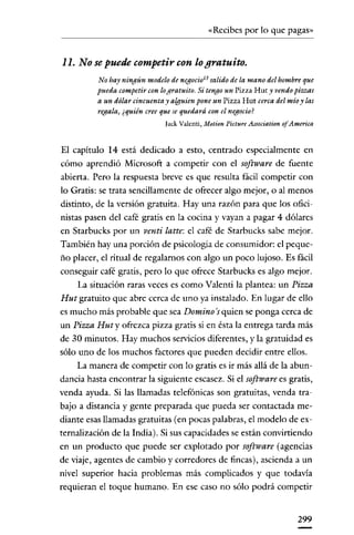 «Recibes por lo que pagas»

11. No se puede competir con lo gratuito.
No hay ningún modelo de negocio 13 salido de la mano del hombreque
pueda competir con logratuito. Si tengo un Pizza Hut y vendo piezas
a un dólar cincuenta y alguien pone un Pizza Hut cerca del mío y las
regala) ¿quién creeque se quedará con el negocio?
Iack Valcnti, Motion Picture Association of Amerita

El capítulo 14 está dedicado a esto, centrado especialmente en
cómo aprendió Microsoft a competir con el software de fuente
abierta. Pero la respuesta breve es que resulta fácil competir con
lo Gratis: se trata sencillamente de oftecer algo mejor, o al menos
distinto, de la versión gratuita. Hay una razón para que los oficio
nistas pasen del café gratis en la cocina y vayan a pagar 4 dólares
en Starbucks por un venti latte: el café de Starbucks sabe mejor.
También hay una porción de psicologia de consumidor: el peque·
ño placer, el ritual de regalarnos con algo un poco lujoso. Es fácil
conseguir café gratis, pero lo que oftece Starbucks es algo mejor.
La situación raras veces es como Valenti la plantea: un Pizza
Hut gratuito que abre cerca de uno ya instalado. En lugar de ello
es mucho más probable que sea Domino 's quien se ponga cerca de
un Pizza Huty ofrezca pizza gratis si en ésta la entrega tarda más
de 3D minutos. Hay muchos servicios diferentes, y la gratuidad es
sólo uno de los muchos factores que pueden decidir entre ellos.
La manera de competir con lo gratis es ir más allá de la abundancia hasta encontrar la siguiente escasez. Si el software es gratis,
venda ayuda. Si las llamadas telefónicas son gratuitas, venda trabajo a distancia y gente preparada que pueda ser contactada mediante esas llamadas gratuitas (en pocas palabras, el modelo de externalización de la India). Si sus capacidades se están convirtiendo
en un producto que puede ser explotado por software (agencias
de viaje, agentes de cambio y corredores de fincas), ascienda a un
nivel superior hacia problemas más complicados y que todavía
requieran el toque humano. En ese caso no sólo podrá competir

299

 