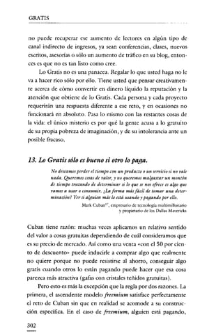 GRATIS

no puede recuperar ese aumento de lectores en algún tipo de
canal indirecto de ingresos, ya sean conferencias, clases, nuevos
escritos, asesorías o sólo un aumento de tráfico en su blog, cntonces es que no es tan listo como cree.
Lo Gratis no es una panacea. Regalar lo que usted haga no le
va a hacer rico sólo por ello. Tiene usted que pensar creativarnente acerca de cómo convertir en dinero líquido la reputación y la
atención que obtiene de lo Gratis. Cada persona y cada proyecto
requerirán una respuesta diferente a ese reto, y en ocasiones no
funcionará en absoluto. Pasa lo mismo con las restantes cosas de
la vida: el único misterio es por qué la gente acusa a lo gratuito
de su propia pobreza de imaginación, y de su intolerancia ante un
posible fracaso.

13. Lo Gratis sólo es bueno si otro lo paga.
No deseamos perder el tiempo con un producto o un servicio si no vale
nada. Queremos cosasde valor, y no queremos malgastar un montón
de tiempo tratando de determinar si /0 que se nos ofrece es algo que
vamos a usar o consumir. ¿La forma más fácil de tomar una determinación? Ver si alguien más lo está usando y pagando por ello.
Mark Cuban'", empresario de tecnología multimillonario
y propietario de los Dalias Mavcricks

Cuban tiene razón: muchas veces aplicamos un relativo sentido
del valor a cosas gratuitas dependiendo de cuál consideramos que
es su precio de mercado. Así como una venta «con el 50 por ciento de descuento" puede inducirle a comprar algo que realmente
no quiere porque no puede resistirse al ahorro, conseguir algo
gratis cuando otros lo están pagando puede hacer que esa cosa
parezca más atractiva (gafas con cristales teñidos gratuitas).
Pero esto es más la excepción que la regla por dos razones. La
primera, el ascendente modelo freemium satisface perfectamente
el reto de Cuban sin que en realidad se acomode a su construcción específica. En el caso de freemium, alguien está pagando,
302

 