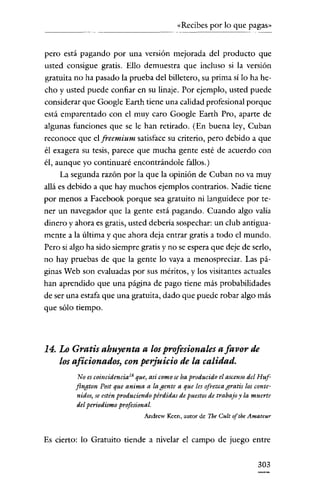 «Recibes por lo que pagas»

pero está pagando por una versión mejorada del producto que
usted consigue gratis. Ello demuestra que incluso si la versión
gratuita no ha pasado la prueba del billetero, su prima si lo ha hecho y usted puede confiar en su linaje. Por ejemplo, usted puede
considerar que Google Earth tiene una calidad profesional porque
está emparentado con el muy caro Google Earth Pro, aparte de
algunas funciones que se le han retirado. (En buena ley, Cuban
reconoce que el freemium satisface su criterio, pero debido a que
él exagera su tesis, parece que mucha gente esté de acuerdo con
él, aunque yo continuaré encontrándole fallos.)
La segunda razón por la que la opinión de Cuban no va muy
allá es debido a que hay muchos ejemplos contrarios. Nadie tiene
por menos a Facebook porque sea gratuito ni languidece por tener un navegador que la gente está pagando. Cuando algo valía
dinero y ahora es gratis, usted debería sospechar: un club antiguamente a la última y que ahora deja entrar gratis a todo el mundo.
Pero si algo ha sido siempre gratis y no se espera que deje de serlo,
no hay pruebas de que la gente lo vaya a menospreciar. Las páginas Web son evaluadas por sus méritos, y los visitantes actuales
han aprendido que una página de pago tiene más probabilidades
de ser una estafa que una gratuita, dado que puede robar algo más
que sólo tiempo.

14. Lo Gratis ahuyenta a losprofesionales a favor de
los aficionados, con perjuicio de la calidad.
No es coincidencia'" que) así comoseha producido el ascenso del Huffington Post que anima a la gente a que les ofrezcagratis los contenidos,se estén produciendo pérdidas de pucstos de trabajo y la muerte
del periodismo profesional.
Andrew Keen, autor de Tbe Cult ofthe Amateur

Es cierto: lo Gratuito tiende a nivelar el campo de juego entre
303

 