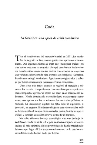 Coda
Lo Gratis en una época de crisis económica

T

ras el hundimiento del mercado bursátil en 2001, los modelos de negocio de la economía punto.com quedaron al descu-

bierto. Qué ingenuos fuimos al creer que «monetizar tráfico" era
una buena base para un negocio. ¿En qué pensábamos los inversores cuando atiborramos nuestra cartera con acciones de empresas

que vendían online comida para animales de compañía? «Amazon.
Bomb» nos amargó los titulares. Agachamos avergonzados la cabeza por haber abrazado una fantasiosa «Nueva economía».

Unos años más tarde, cuando se recobró el mercado y miramos hacia atrás, comprobamos con asombro que era prácticamente imposible apreciar el efecto del crash en el crecimiento de
Internet. Había continuado extendiéndose, exactamente como
antes, con apenas un bache míentras los mercados públicos se
hundían. La «revolución digital" no había sido un espejismo, o
peor aún, un engaño. El número de gente que se conectaba onli-

ne había subido al mismo ritmo en todas partes, lo mismo que el
tráfico, y también cualquier otra vía de medir el impacto.
No había sido una burbuja tecnológica sino una burbuja de
Wall Street. Cada bit de la red seguía siendo tan importante como
incluso el más optimista de los pronósticos lo habia predícho; lo
único es que llegar allí fue un poco más costoso de lo que los valores del mercado habían dado por hecho.
305

 