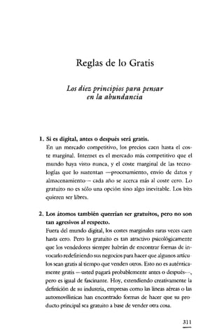 Reglas de lo Gratis
Los diez principios para pensar
en la abundancia

1. Si es digital, antes o después será gratis.
En un mercado competitivo, los precios caen hasta el coste marginal. Internet es el mercado más competitivo que el
mundo haya visto nunca, y el coste marginal de las tecnologías que lo sustentan -procesamiento, envio de datos y
almacenamiento-- cada año se acerca más al coste cero. Lo
gratuito no es sólo una opción sino algo inevitable. Los bits
quieren ser libres.
2. Los átomos también querrían ser gratuitos, pero no son
tan agresivos al respecto.
Fuera del mundo digital, los costes marginales raras veces caen
hasta cero. Pero lo gratuito es tan atractivo psicológicamente
que los vendedores siempre habrán de encontrar formas de invocarlo redefiniendo sus negocios para hacer que algunos artículos sean gratis al tiempo que venden otros. Esto no es auténticamente gratis -usted pagará probablemente antes o dcspués-i-,
pero es igual de fascinante. Hoy, extendiendo creativamente la
definición de su industria, empresas como las lineas aéreas o las
automovilisticas han encontrado formas de hacer que su producto principal sea gratuito a base de vender otra cosa.
311

 