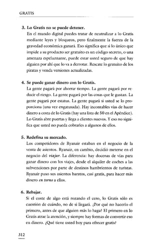 GRATIS

3. Lo Gratis no se puede detener.
En el mundo digital puedes tratar de neutralizar a lo Gratis
mediante leyes y bloqueos, pero finalmente la fuerza de la
gravedad económica ganará. Eso significa que si lo único que
impide a su producto ser gratuito es un código secreto, o una

amenaza espeluznante, puede estar usted seguro de que hay
alguien por ahi que lo va a derrotar. Rescate lo gratuito de los
piratas y venda versiones actualizadas.
4. Se puede ganar dinero con lo Gratis.
La gente pagará por ahorrar tiempo. La gente pagará por re-

ducir el riesgo. La gente pagará por las cosas que le gustan. La
gente pagará por estatus. La gente pagará si usted se lo proporciona (una vez engatusada). Hay incontables vías de hacer
dinero a costa de lo Gratis (hay una lista de 50 en el Apéndice).
Lo Gratis abre puertas y llega a clientes nuevos. Yeso no significa que usted no pueda cobrarles a algunos de ellos.
5. Redefina su mercado.
Los competidores de Ryanair estaban en el negocio de la
venta de asientos. Ryanair, en cambio, decidió meterse en el

negocio del viajar. La diferencia: hay docenas de vías para
ganar dinero con los viajes, desde el alquiler de coches a las
subvenciones por parte de destinos hambrientos de turistas.
Ryanair puso sus asientos baratos, casi gratis, para hacer más
dinero en torno a ellos.
6. Rebajar.
Si el coste de algo está rozando el cero, lo Gratis sólo es
cuestión de cuándo, no de si llegará. ¿Por qué no hacerlo el
primero, antes de que alguien más lo haga? El primero en lo
Gratis atrae la atención, y siempre hay formas de convertir eso
en dinero. ¿Qué tiene usted hoy para ofrecer gratis?
312

 