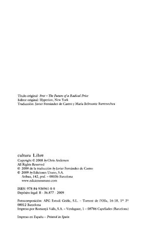 Título original: Free - The Future ofa Radical Price
Editor original: Hyperion, New York
Traducción: Javier Pernández de Castro y Maria Bclmontc Barrenechea

cultura Libre
Copyright © 2008 by Chris Anderson
AH Rights Reserved
© 2009 de la traducción b:~ Javier Fernández de Castro
© 2009 by Ediciones U rano, S.A.
Aribau, 142, pral. - 08036 Barcelona
www.edicionesurano.com
ISBN: 978-84-936961-0-8
Depósito legal: B - 36.877 - 2009
Fotocomposición: APG Estudi Gráfic, S.L. - Torrcnt de I'Olla, 16-18, 1 Q 3ª
08012 Barcelona
Impreso por Romanyá Valls, S.A. - Verdaguer, 1 - 08786 Capellades (Barcelona)
Impreso en España - Printed in Spain

 