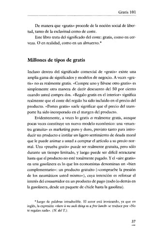 Gratis 101

De manera que «gratis» procede de la noción social de libertad, tanto de la esclavitud como de coste.
Este libro trata del significado del coste: gratis, como en cerveza. O en realidad, como en un almuerzo. *

Millones de tipos de gratis
Incluso dentro del significado comercial de «gratis» existe una
amplia gama de significados y modelos de negocio. A veces «gratis» no es realmente gratis. «Compre uno y llévese otro gratis» es

simplemente otra manera de decir descuento del 50 por ciento
cuando usted compra dos. «Regalo gratis en el interior» significa
realmente que el coste del regalo ha sido incluido en el precio del
producto. «Portes gratis» suele significar que el precio del transporte ha sido incorporado en el margen del producto.
Evidentemente, a veces lo gratis es realmente gratis, aunque
pocas veces constituye un nuevo modelo económico: una «mues-

tra gratuita» es marketing puro y duro, previsto tanto para introducir un producto e instilar un ligero sentimiento de deuda moral
que le puede animar a usted a comprar el articulo a su precio normal. Una «prueba gratis» puede ser realmente gratuita, pero sólo
durante un tiempo limitado, y luego puede ser dificil retractarse
hasta que el producto no esté totalmente pagado. Yel «aire gratis»
en una gasolinera es lo que los economistas denominan un «bien
complementario»: un producto gratuito (<<compruebe la presión
de los neumáticos usted misrno»), cuya intención es reforzar el

interés del consumidor en un producto de pago (todo lo demás en
la gasolinera, desde un paquete de chicle hasta la gasolina).

* Juego de palabras intraducible. El autor está ironizando, ya que en
inglés, la expresión <thcre is no such thing as a free lunch>' se traduce por «No
te regalan nada». (N. del T.).

37

 