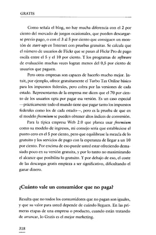 GRATIS

Como señala el blog, no hay mucha diferencia con el 2 por
ciento del mercado de juegos ocasionales, que pueden descargarse previo pago, o con el 3 al 5 por ciento que consiguen un montón de start-ups en Internet con pruebas gratuitas. Se calcula que
el número de usuarios de Flickr que se pasan al Flickr Pro de pago
oscila entre el 5 yel 10 por ciento. Y los programas de software
de evaluación muchas veces logran menos del 0,5 por ciento de
usuanos que paguen.
Pero otras empresas son capaces de hacerlo mucho mejor. Intuit, por ejemplo, ofrece gratuitamente el Turbo Tax Online básico
para los impuestos federales, pero cobra por las versiones de cada
estado. Representantes de la empresa me dicen que el 70 por ciento de los usuarios opta por pagar esa versión. Es un caso especial
-prácticamente todo el mundo tiene que pagar tanto los impuestos
federales como los de cada estado----, pero es la prueba de que en
el modelo freemium se pueden obtener altos índices de conversión.
Para la típica empresa Web 2.0 que planea usar freemium
como su modelo de ingresos, mi consejo sería que estableciese el
punto eero en el 5 por ciento, pero que equilibrase la mezcla de lo
gratuito y los servicios de pago con la esperanza de llegar a un 10
por ciento. Por encima de eso puede usted estar ofreciendo demasiado poco en su versión gratuita, y por lo tanto no maximizando

el alcance que posibilita lo gratuito. Y por debajo de eso, el coste
de las descargas gratis empieza a ser significativo, dificultando el
ganar dinero.

¿Cuánto vale un consumidor que no paga?
Resulta que no todos los consumidores que no pagan son iguales,
y que su valor para usted depende de cuándo lleguen. En las primeras etapas de una empresa o producto, cuando están tratando
de arrancar, lo Gratis es el mejor marketing.
318

 