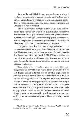 Tácticas freemium

Aumenta la posibilidad de que nuevos clientes prueben el
producto, e incrementa el alcance potencial de éste. Pero con el
tiempo, a medida que el producto o la empresa están más asentados y se hacen más conocidos, hay menos riesgo en probarlo y lo
Gratis se hace menos esencial.
Esto fue cuantificado por Sunil Gupta * y Carl Mela, dos profesores de la Harvard Business School que analizaron una empresa
de subastas on/ine a la que llamaron auctions.com (presumiblemente, era en realidad eBay)2 Los vendedores pagaban por el servicio,
pero los compradores podían usarlo gratuitamente. La cuestión era
saber cuánto valían esos compradores que no pagaban.
La respuesta fue: valían más cuando empezó la empresa que
cuando ésta tenía ya unos años. Específicamente, el valor de por
vida del comprador que no pagaba y que empezó a usar el servicio
de subastas en su primer año era de 2.500 dólares. A medida que
esos primeros usuarios, atraídos por el servicio gratuito, trajeron

otros clientes, la masa crítica de compradores atrajo a una masa
crítica de vendedores.
Ocho años más tarde, con la empresa de subastas bien asentada, el valor de por vida de un nuevo cliente era mucho menor:
213 dólares. Podían gastar tanto como gastaban al principio los
primeros usuarios, pero su valor no se multiplicó por el flujo de
usuarios que llegó con ellos. La empresa de subastas mantuvo
en cero el precio de participacíón para los compradores porque
también sus costes eran muy cercanos al cero. Pero otra empresa
con costes más altos puede que se hubiese cambiado a un modelo
de pago una vez puesta en marcha. Conocer cómo cambia con el
tiempo el valor de un consumidor puede ayudarle a comprender
cuál es el momento adecuado para lo Gratis y cuándo ya no es
necesario.

* Sunil Gupta y Carl F. Mela, «what is a Customer Worth!», Harvard
Business Rcview 86, n Q 11, noviembre 2008.

319

 