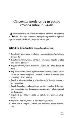 Cincuenta modelos de negocios
creados sobre lo Gratis

A

ctualmente hay en acción incontables ejemplos de negocios
Gratis. He aquí cincuenta ejemplos organizados según el
tipo de modelo de Gratis en que mejor encajan.

GRATIS 1: Subsidios cruzados directos
• Regale servicios, venda productos (soporte técnico Apple Store
Genius Bar)
• Regale productos, venda servicios (obsequios cuando se abre
una cuenta de banco)
• Regale software, venda hardware (ofertas de IBM y Linux de
HP)
• Regale hardware, venda software (el modelo de consola de videojuego, donde máquinas como la Xbox360 se venden muy
por debajo de su precio)
• Regale teléfonos móviles, venda minutos de llamada (numerosas compañías)
• Regale llamadas, venda teléfonos móviles (muchas de las mismas compañías, con llamadas nocturnas gratis y planes para el
fin de semana)
• Regale el espectáculo, venda las bebidas (los clubs de striptease)
• Regale las bebidas, venda el espectáculo (casinos)
• Gratis con la compra (<<líderes con pérdidas" de los minoristas)
321

 