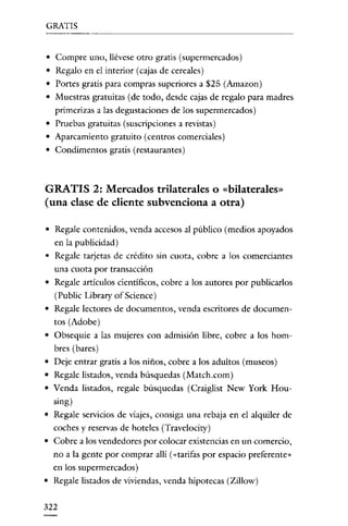 GRATIS

• Compre uno, llévese otro gratis (supermercados)
• Regalo en el interior (cajas de cereales)
• Portes gratis para compras superiores a $25 (Amazon)
• Muestras gratuitas (de todo, desde cajas de regalo para madres
primerizas a las degustaciones de los supermercados)
• Pruebas gratuitas (suscripciones a revistas)
• Aparcamiento gratuito (centros comerciales)
• Condimentos gratis (restaurantes)

GRATIS 2: Mercados trilaterales o «bilaterales»
(una clase de cliente subvenciona a otra)
• Regale contenidos, venda accesos al público (medios apoyados
en la publicidad)
• Regale tarjetas de crédito sin cuota, cobre a los comerciantes
una cuota por transacción

• Regale artículos científicos, cobre a los autores por publicarlos
(Public Library of Science)
• Regale lectores de documentos, venda escritores de documentos (Adobe)
• Obsequie a las mujeres con admisión libre, cobre a los hombres (bares)
• Deje entrar gratis a los niños, cobre a los adultos (museos)
• Regale listados, venda búsquedas (Match.com)
• Venda listados, regale búsquedas (Craiglist New York Housing)
• Regale servicios de viajes, consiga una rebaja en el alquiler de
coches y reservas de hoteles (Travciocity)
• Cobre a los vendedores por colocar existencias en un comercio,

no a la gente por comprar allí (<<tarifas por espacio preferente"
en los supermercados)
• Regale listados de viviendas, venda hipotecas (Zillow)
322

 