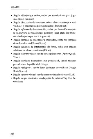 GRATIS

~~-------~-----------

• Regale videojuegos online, cobre por suscripciones para jugar
más (Club Pcnguin)
• Regale directorios de empresas, cobre a las empresas por «reivindican' y mejorar sus propios listados (Brownbook)
• Regale software de demostración, cobre por la versión completa (la mayoría de videojuegos permiten jugar gratis los primeros niveles para que vea si le gustan)
• Regale llamadas de ordenador a ordenador, cobre por llamadas
de ordenador a teléfono (Skype)
• Regale servicios de intercambio de foros, cobre por espacio
adicional de almacenamiento (Flickr)
• Regale software básico, venda otras aplicaciones (Apple QuickTime)
• Regale servicios financiados por publicidad, venda recursos
para eliminar la publicidad (Ning)
• Regale «snippets», venda libros (editores que utilizan Google
Book Search)
• Regale turismo virtual, venda terrenos virtuales (Second Life)
• Regale juegos musicales, venda pistas de música (Tap Tap Revolution)

324

 