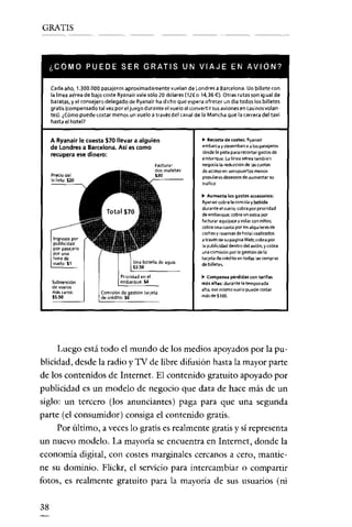 GRATIS

¿COMO PUEDE SER GRATIS UN VIAJE EN AVION?
Cada año, 1.300.000 pasajeros aproximadamente vuelan de Londres a Barcelona. Un billete con
la línea aérea de bajo coste Ryanairvale sólo 20 dólares (tzr o 14,36 €). Otras rutas son igual de
baratas, y el consejero delegado de Ryanair ha dicho que espera ofrecer un día todos los billetes
gratis (compensado tal vez por el juego durante el vuelo al convertir susaviones en casinos volantes). ¿Cómo puede costar menos un vuelo a través del canal de la Mancha que la carrera del taxi

hasta el hotel?
A Ryanair le cuesta $70 llevar a alguien
de Londres a Barcelona. Así es como

recupera ese dinero:
Precio del
billete: $20

.. Aumenta los gastos accesorios:
Ryanair cobra la comida y bebida
duranteel vuelo; cobra por prioridad
de embarque; cobra un extra por
facturar equipaje y volar con niños;
cobra una cuota por íos alquileres de
coches y reserves de hotel realizados
a través de su página Web; cobra por
la publicidad dentro del avión, y cobra
una comisión por la gestión de la
tarjeta de crédito en todas las compras
de billetes.

Ingresos por
publicidad
por pasajero
por una
hora de
vuelo: $1

Subvención
de vuelos
más caros:
$S.50

.. Re<orte de costes: Ryanair
embarciI y desembarca a los pasajeros
desde la pista para recortar gastos de
embarque. Lalútea aérea también
negocia la reducción de las cuotas
de acceso en aeropuertos menos
populares deseosos de aumentar su
tráfico

Prioridad en el
embarque: S4
Comisión de gestión tarjeta
de crédito: $6

.. Compensa pérdidas con tarifas
más altas: durante la temporada
alta, ese mismo vuelo puede costar
má~deSl00.

Luego está todo el mundo de los medios apoyados por la PUblicidad' desde la radio y TV de libre difusión hasta la mayor parte
de los contenidos de Internet. El contenido gratuito apoyado por
publicidad es un modelo de negocio que data de hace más de un
siglo: un tercero (los anunciantes) paga para que una segunda
parte (el consumidor) consiga el contenido gratis.
Por último, a veces lo gratis es realmente gratis y sí representa
un nuevo modelo. La mayoría se encuentra en Internet, donde la
economía digital, con costes marginales cercanos a cero, mantiene su dominio. Flickr, el servicio para intercambiar o compartir
fotos, es realmente gratuito para la mayoría de sus usuarios (ni
38

 