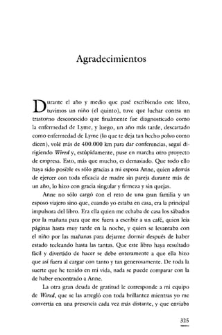 Agradecimientos

D

urante el año y medio que pasé escribiendo este libro,
tuvimos un niño (el quinto), tuve que luchar contra un

trastorno desconocido que finalmente fue diagnosticado como
la enfermedad de Lyme, y luego, un año más tarde, descartado
como enfermedad de Lyme (lo que te deja tan hecho polvo como
dicen), volé más de 400.000 km para dar conferencias, seguí dirigiendo Wired y, estúpidamente, puse en marcha otro proyecto
de empresa. Esto, más que mucho, es demasiado. Que todo ello
haya sido posible es sólo gracias a mi esposa Anne, quien además
de ejercer con toda eficacia de madre sin pareja durante más de
un año, lo hizo con gracia singular y firmeza y sin quejas.
Anne no sólo cargó con el reto de una gran familia y un
esposo viajero sino que, cuando yo estaba en casa, era la principal
impulsora dcllibro. Era ella quien me echaba de casa los sábados
por la mañana para que me fuera a escribir a un café, quien leía
páginas hasta muy tarde en la noche, y quien se levantaba con
el niño por las mañanas para dejarme dormir después de haber
estado tecleando hasta las tantas. Que este libro haya resultado
fácil y divertido de hacer se debe enteramente a que ella hizo
que así fuera al cargar con tanto y tan generosamente. De toda la
suerte que he tenido en mi vida, nada se puede comparar con la
de haber encontrado a Anne.
La otra gran deuda de gratitud le corresponde a mi equipo
de Wired, que se las arregló con toda brillantez mientras yo me
convertía en una presencia cada vez más distante, y que enviaba
325

 