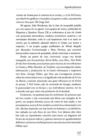 Agradecimientos
- - - -

versión de Gratis para la cubierta de la revista, y a Carl DcTorrcs,
que diseñó los gráficos y recuadros con gracia y estilo, exactamente
como lo hizo para Tbe Long Tail.
Mi agente, John Brockman, fue la clase de incansable paladin

que uno espera de un agente. Los equipos de venta y publicidad de
Hyperion y Random House UK se enfrentaron al reto de Gratis
con propuestas innovadoras, modelos económicos creativos y un

entusiasmo ilimitado, todo lo cual impresiona más si se tiene en
cuenta que la industria editorial observa lo Gratis con temor y
sospecha. Y mi propio equipo publicitario de Wired, dirigido
por Alexandra Constantinople y Maya Draison, que encontró
innumerables maneras de propalarlo, desde entrevistas a reuniones.
Desde un punto de vista intelectual, tengo una deuda
impagable con dos personas: Kevin Kelly, euyo libro, New Rules

for the New Economy, puso las bases para muchas de mis reflexiones
en Gratis, y Mike Masnick, de Techdirt, cuya investigación diaria,
información y predicación de lo Gratis informaron e inspiraron
este libro. George Gilder, que hizo una investigación pionera
sobre los semiconductores y el significado más profundo de la Ley
de Maore, continúa ejerciendo una gran influencia en mi forma

de pensar. Y Hal Varian, jefe de economia de Google, mediante
la generosidad con su tiempo y sus clarividentes escritos, me ha
enseñado más que todos mis profesores de la facultad.
Finalmente, mi gratitud para los centenares de personas que
me han escrito y han comentado mis libros con ejemplos de lo
gratis, sus propias historias acerca de cómo lo han usado, y sus
pensamientos acerca de los modelos económicos relacionados con

ello. Me han inspirado, me han hecho ser honesto y, en definitiva,
han influido en cada línea de este libro. Los últimos diez años
han sido un experimento colectivo para trazar un diagrama del
futuro de un precio radical, y quienes merecen mi agradecimiento
definitivo son los incontables pioneros cuyas lecciones he intentado
reflejar aquí.
327

 