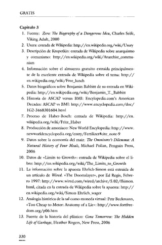 GRATIS

Capitulo 3
l. Fuente: Zero: The Biography ofa Danqerous Idea, Charles Seife,
Viking Adult, 2000
2. Usura: entrada de Wikipedia: http://en.wikipedia.org/wikijUsury
3. Descripción de Kropotkin: entrada de Wikipedia sobre anarquismo
y comunismo: http://en.wikipedia.org/wiki/Anarchist_commurnsm
4. Información sobre el almuerzo gratuito extraída principalmente de la excelente entrada de Wikipedia sobre el tema: http://
en.wikipedia.org/wiki/Free_Iunch
5. Datos biográficos sobre Benjamin Babbitt de su entrada en Wikipedia: htrp://en.wikipedia.org/wiki/Benjamin_T._Babbitt
6. Historia de ASCAP versus BMI: Encylopedia.com's American
Decades: ASCAP vs BMI: htrp://www.encyclopedia.com/doc/
IG2-3468301604.htrnl
7. Proceso de Haber-Bosch: entrada de Wikipedia: http://en.
wikipedia.org/wiki/Fritz_Haber
8. Prodncción de amoniaco: New World Encylopedia: http://www.
newworldencyclopedia.org/entry/Fettilizer#cite_note-y
9. Datos sobre la economía del maíz: The Omnivore's Dilemma: A
Natural History of Four Meals, Michael Pollan, Penguin Press,
2006
lO. Datos de «Lirnits to Growth»: entrada de Wikipedia sobre el Iibro: http://en.wikipedia.org/wikiífhe_Limits_to_Growth
11. La información sobre la apuesta Ehrlich-Simon está extraída de
un artículo de Wired. «The Doomslayer», por Ed Regís, Febre-

ro 1997: http://www.wired.eom/wired/archive/5.02/ffsimon.
html, citada en la entrada de Wikipedia sobre la apuesta: http://
en. wikipedia.orgywikiZSimon-Ehrlich_wager
12. Analogía histórica de la sal como moneda virtual: Petr Beckmann,

«Too Cheap ro Meter: Anatomy of a Lie»: http://www.fortfreedom.org/p06.htm
13. Fuente de la historia del plástico: Gone Tomorrow: The Hidden

Lije ofGarbage, Hcather Rogers, New Press, 2006

330

 