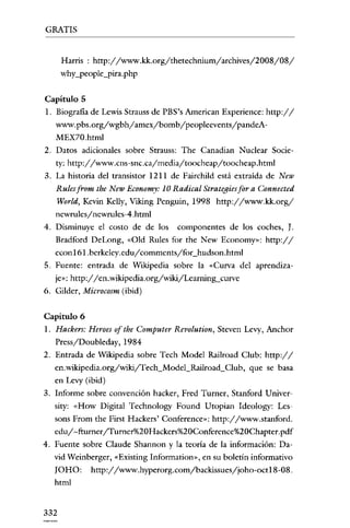 GRATIS

Harris : http://www.kk.org/thetechnium/archives/2008/08/
why_people_pira.php
Capítulo 5
l. Eiografia de Lewis Strauss de PES's American Experience: http://
www.pbs.org/wgbh/amex/bomb/peopleevents/pandeAMEX70.html
2. Datos adicionales sobre Strauss: The Canadian Nuclear Socic-

ty: http://www.cns-snc.ca/media/toocheap/toocheap.html
3. La historia del transistor 1211 de Fairchild está extraída de New

Rules from the New Economy: 10 Radical Strategies for a Connected
World, Kevin Kelly, Viking Penguin, 1998 http://www.kk.org/
newrules/newrules-4.html
4. Disminuye el costo de de los

componentes de los coches, J.

Eradford DeLong, «Old Rules for the New Economy»: http://
econ 161.bcrkclcy.cdu / commcntsyforbudson.htrnl
5. Fuente: entrada de Wikipedia sobre la «Curva del aprendizaje": http://en.wikipedia.org/wiki/Learnin!l-curve
6. Gilder, Microcosm (ibid)
Capítulo 6
1. Hackers: Heroes ofthe Computer Revolution, Stevcn Levy, Anchor
Pressy'Doubleday, 1984
2. Entrada de Wikipedia sobre Tech Model Railroad Club: http://
en.wikipedia.org/wiki/Tech_Model_Railroad_Club, que se basa
en Levy (ibid)
3. Informe sobre convención hacker, Fred Turner, Stanford Univer-

sity: «How Digital Technology Found Utopian ldeology: Lessons From the First Hackers' Conference»: http://www.stanford.

edu/-fturner/Turner%20Hackers%20Conference%20Chapter.pdf
4. Fuente sobre Claude Shannon y la teoría de la información: David Weinberger, «Existing Inforrnation», en su boletín informativo

JOHO:
html

332

http://www.hyperorg.com/backissues/joho-oct18-08.

 