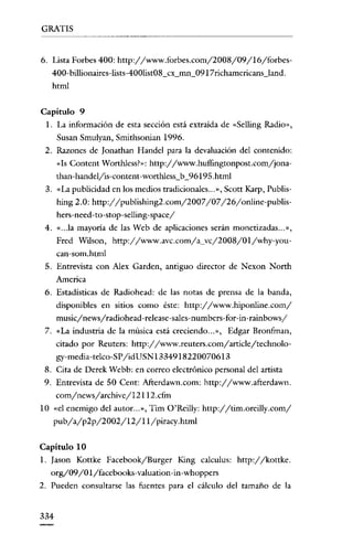 GRATIS

6. Lista Forbes 400: http://www.torbes.com/2008/09/16/torbes400- billionaires-lists-400list08_cx_mn_0917richamericans_land.
html
Capitulo 9
l. La información de esta sección está extraída de «Sclling Radio»,
Susan Smulyan, Smithsonian 1996.
2. Razones de [onathan Handel para la devaluación del contenido:
«Is Content Worthless?»: http://www.huffingtonpost.com/jonathan-handeljis-content-wortWess_b_96195.html
3. «La publicidad en los medios tradicionales.. ,», Scott Karp, Publis-

hing 2.0: http://publishing2.com/2007/07/26/online-publishcrs-nccd-to-stop-selling-spacey'
4. «.. .la mayoría de las Web de aplicaciones serán monetizadas ... »,
Fred Wilson, http://www.avc.com/a_vc/2008/01/why-youcan-som.html
5. Entrevista con Alex Garden, antiguo director de Nexon North
America

6. Estadísticas de Radíohead: de las notas de prensa de la banda,
disponibles en sitios como éste: http://www.hiponline.com/
music/news/radiohead-release-sales-numbers-for-in-rainbows/
7. «La industria de la música está creciendo... », Edgar Bronfman,

citado por Reuters: http://www.reuters.com/article/technology-media-telco-Sl'/idUSN1334918220070613
8. Cita de Derek Wcbb: en correo electrónico personal del artista
9. Entrevista de 50 Cent: AJi:erdawn.com: http://www.afterdawn.
com/news/archive/12112.cfm
10 «el enemigo del autor... ", Tim O'Reilly: http://tim.oreilly.com/

pub/a/p2p/2002/12/1l/piracy.html
Capitulo 10
1. Iason Kottke Facebook/Burger King calculus: http://kottke.
org/09/01/facebooks-valuation-in -whoppers
2. Pueden consultarse las fuentes para el cálculo del tamaño de la

334

 