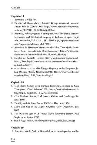 GRATIS

Capítulo 14
l. Entrevista con Ed Peto

2. Estudio del China Market Research Group: artículo del coautor,
Shaun Rein in ZDNet Asia: http://www.zdnetasia.com/news/
software/0,39044164,62023662,00.htm
3. RaustiaIa, Kal y Sprigman, Christopher [on: «The Piracy Paradox:
Innovation and IntellectuaI Propetty in Fashion Dcsign». Virgi-

nia Law Review, Vol. 92, p. 1687,2006 http://papers.ssrn.com/
so13/ papers.efm?abstracUd~87840 I
4. Anécdota de Hermano Vianna en «Brazils's Two Music Indus-

tries», Sam HowardSpink, OpenDemocracy: http://www.opendemocracy.net/media-Music/brazil_music_3880.jsp
5. Estudio de Ronaldo Lernos: http://icommons.org/download_
banco/from-legal-commons-to-social-commons-brazil~and-the~

cultural-industry- I
6. «Cada licencia... », en «We Pledge Alegience to the Penguin», ]u-

lian Dibbell, Wired, Noviembre2004: http://www.wired.com/
wired/archive/ I 2. I 1/linux.html?pg~2
Capítulo 15
1. « ... el último bastión de la escritura filosófica», columna de Clive

Thompson: Wired, Febrero 2008: http://www.wired.com/techbiz/people/magazine/16-02/st_thompson
2. «Thc Machine Stops», E.M Forster, Oxford and Cambridge Review, 1909

3. The City and the Stars, Arthur C Clarke, Harcourt, 1956
4. Down and Out in the Magic Kingdom, Cory Doctorow, Tor,
2003
5. The Diamond Age or, A Young Lady's Illustrated Primer, Neal
Stephcnson, Spetra, 1995
6. lron Bridge: http://en.wikipedia.org/wikijThe_lron_Bridge
Capítulo 16
1. La entrevista de Andrew RosenthaI ya no está disponible en Ra-

336

 