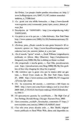 Notas

-------------------------------

dar Onlinc, Los pasajes citados pueden encontrarse en: http://
www.huffingtonpost.com/2007/11/07/andrew-rosenthalunderstariZl Sxó.html
2. «La gente COn una sólida formación ... »: http://www.freesoftwarernagazine .comy'cornmunity_posts/ open_so urce_almost_always_free

3. Descripción de TANSTASFL: http://en.wikipedia.org/wiki/
TANSTAAFL
4. «Lo gratis ya no es lo que era... », [ohn Schwartz, New York Times:

http://www.nytimes.com/2003/11/23jbusinessyounnoney/23
free.html

5. «Perdone, pero, ¿Desde cuándo ha sido gratis Internet?» El comentario aparece en: http://www.freesoftwaremagazine.com/
columnsy'save_the_internet_beforc_it_s_too_late

6. «En el mundo "gratis" actual .. ,», Hank Williams (originalmente
publicado en Silicon Alley Observer): http://whydoeseverythingsuck.com/200S/04/free-is-killing-us-blame-vcs.html
7. «He preguntado a mucha gente... », Paul BIlis, pseuduosavant.
como http://pseudosavant.com/blog/200S/0S/06/the-problem-of-free-why-charging-for-xbox-live-is-good/
8. «Me entristece que la gente crea que la música debe ser gratuita... », SheryI Crow citada en The New York Times, Enero
27, 200S: http://www.nytimes.com/200S/01/27/magazine
/27wwln-Q4-t.html
9. «En

las economías del mundo .. .», entrevista a Bill Gates en

2005: http://news.cnet.com/Gates-taking-a-seat-in-your-den/
200S-1041_3-ss14121.html?patt~rss&tag~s
514121 Scsubj-nc

ws.104J.s
10. «El aparcamiento gratuito ha contribuido ... » The High Cost of
Free Parking, Donald Shoup, Chicago: Planners Press, 2005

11. «Eres comunista, ¿verdad?», Xenohacker, comentario 17: http://
www.techdirt.com/articles/2006111s/020 ls7.shtml
12. «Tan sólo unas pocas décadas atrás ... », Alex Iskold, originalmente publicado en Read Write Web, ahora está disponible en:

337

 