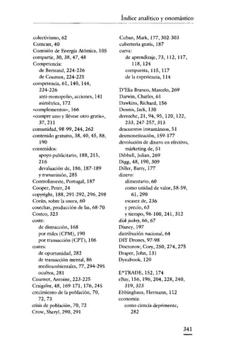 Índice analítico y onomástico

colectivismo, 62
Comcast,40
Comisión de Energía Atómica, 105
compartir, 30, 38, 47, 48
Competencia:
de Berrrand, 224-226
de Coumot, 224-225
competencia, 61,140,144,
224-226
anti-monopolio, acciones, 141
asimétrica, 172
«complementos», 166
«compre uno y llévese otro gratis»,
37,211
comunidad, 98-99, 244, 262
contenido gratuito, 38, 40, 45, 88,
190
contenidos:
apoyo publicitario, 188,215,
216
devaluación de, 186, 187-189
Y transmisión, 285
Controlinveste, Portugal, 187
Cooper, Peter, 24
copyright, 188,291-292,296,298
Corán, sobre la usura, 60
cosechas, producción de las, 68-70
Costeo, 323
coste:
de distracción, 168
por miles (CPM), 190
por transacción (CPT), 106
costes:
de oportunidad, 282
de transacción mental, 86
medioambientales, 77, 294-295
ocultos, 281
Cournot, Antoine, 223-225
Craigslist,48, 169-171, 176,245
crecimiento de la población, 70,
72,73
crisis de población, 70, 72
Crow, Sheryl, 290, 291

Cuban, Mark, 177, 302-303
cubertería gratis, 187
curva:
de aprendizaje, 73, 112, 117,
118,124
compuesta, 115, 117
de la experiencia, 114

D'Elia Branco, Marcelo, 269
Darwin, Charles, 61
Dawkins, Richard, 156
ack, 130
Dennis, J
derroche, 21,94, 95, 120, 122,
233,247-257,313
descuentos instantáneos, 51
desmonetización, 159-177
devolución de dinero en efectivo,
márketing de, 51
Dibbell, [ulian, 269
Digg, 48,190,309
Diller, Barry, 177
dinero:
alimentario, 60
como unidad de valor, 58-59,
61,290
escasez de, 236
y precio, 63
y tiempo, 96-100, 241,312
diskjockey, 66, 67
Disney,197
distribución nacional, 64
DIY Drones, 97-98
Doctorow, Cory, 250, 274, 275
Draper, J
ohn, 131
Dynabook, 120
E'TRADE, 152, 174
eBay, 156, 196,204,228,240,
319,323
Ebbinghaus, Hermann, 112
economía:
como ciencia deprimente,
282

341

 