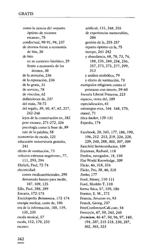 GRATIS

como la ciencia del «reparto
óptimo de recursos

escasos», 75

conductual, 90-91, 94, 237
de átomos frente a economía
de bits, 30

de bits:
en su contexto histórico, 29
frente a economía de los
átomos, 30
de la atención, 236
de la reputación, 236
de lo gratis, 31
de servicio, 78
de vínculos, 62
definiciones de, 237
del maíz, 70-72
del regalo, 39, 40, 47, 62, 217,

242-246
leyes de la conservación en, 282
post-escasez, 271-272, 326
psicología como la base de, 89

raízde la palabra, 58
economías de escala, 121
educación universitaria gratuita,

241
efecto de sustitución, 73
«efectos externos negativos», 77,

111,293,294
Ehrlich, Paul, 72-74
electricidad:
costes medioambientales, 295
demasiado barato para medir,

107,109,125
ElIis, Panl, 288, 289
Encarta, 172-173
Enciclopedia Britannica, 172-174
energía nuclear, coste de, 106

era de la información, 105, 119,

135,235
escala musical, 57
escala, 112, 170, 233
escasez:

342

artificial, 115,248,255
de experiencias memorables,

204
gestión de la, 255-257
reparto óptimo en la, 75

tiempo, 241-242
y abundancia, 68, 70, 73, 74,
188,235,249,254,256,
257,273,275,277,299,
313
Y análisis simbólico, 79

y efecto de sustitución, 73
escrúpulos religiosos contra el
préstamo con interés, 59-60
Escuela Liberal Francesa, 223
espacio, venta del, 189
especialización, 61
estrategias max, 164~ 168, 170,
etanol,71

ética hacker, 129-131
Expedia, 174
Facebook, 20,165,177,186,190,
196,212- 213, 219, 226, 228,
229,240,288,303,307,309
Fairchild Semiconductor, 109

Peynman, Richard, 118
Pirefox, navegador, 18, 150
Flat World Knowledge, 209
Flickr, 46, 318, 324

Flickr,Pro, 38,46, 310
Forbes, 177
Ford, Henry, 110-111
Ford, Modelo T, 110
forma física, 57, 159, 186

Forsrer, E. M., 272
Francia, Amazon en, 93
Franck, Georg, 237
FreeConferenceCall.com, 54

Freecycle, 47, 50, 243, 245
freemium, 46-47,50,96,97,140,
194,207,215-218,230,287,
302,303,323

 