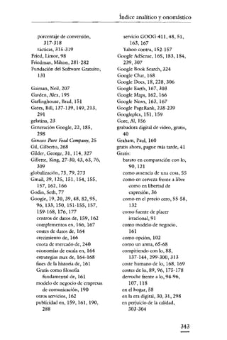 Índice analítico y onomástico

porcentaje de conversión,
317-318
tácticas, 315-319
Fried, Limor, 98
Friedman, Milton, 281-282
Fundación del Software Gratuito,
131
Gaiman, Neil, 207
Carden, Alex, 195
Garlinghouse, Erad, 151
Gatcs, Bill, 137-139, 149,213,
291
gelatina, 23
Generación Google, 22, 185,
298
Genesee Pure Food Company, 25

Gil, Gilberto, 268
Gilder, George, 31, 114, 327
Gilletre, King, 27-30, 43, 63, 76,
309
globalización, 75, 79, 273
Gmail, 39, 125, 151, 154, 155,
157, 162, 166
Godin, Seth, 77
Goo~e,19,20,39,48,82,95,

96,133,150,151-155,157,
159-168,176,177
centros de datos de, 159, 162
complementos en, 166, 167
costes de datos de, 164
crecimiento de, 166
cuota de mercado de, 240
economías de escala en, 164
estrategias max de, 164-168
fases de la historia de, 161
Gratis como filosofia
fundamental de, 161
modelo de negocio de empresas
de comunicación, 190
Otros servicios, 162
publicidad en, 159, 161, 190,
288

servicio GOOG-411, 48, 51,
163, 167
Yahoo contra, 152-157
Google AdSense, 165, 183, 184,
239,307
Google Book Search, 324
Google Chat, 168
Google Docs, 18,228,306
Google Earth, 167, 303
Google Maps, 162, 166
Google News, 163, 167
Google PageRank, 238-239
Googleplcx, 151, 159
Gore, Al, 156
grabadoradigital de vídeo, gratis,
40
Graham, Paul, 160
gratis ahora, pague más tarde, 41
Gratis:
barato en comparación con lo,
90, 121
como ausencia de una cosa, 55
como en cerveza frente a libre
como en libertad de
expresión, 36
como en el precio cero, 55-58,
132
como fuente de placer
irracional,91
como modelo de negocio,
161
como opción, 102
como un arma, 65-68
compitiendo con lo, 88,
137-144,299-300,313
coste humano de lo, 168, 169
costes de lo, 89, 96,175-178
derroche frente a lo, 94-96,
107,118
en el hogar, 58
en la era digital, 30, 31,298
en perjuicio de la calidad,
303-304

343

 