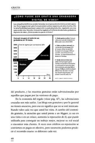 GRATIS

¿COMO PUEDE SER GRATIS UNA GRABADORA
DIGITAL DE VíDEO?
las compañías telefónicas venden llamadas; las empresas de electrónica venden aparatos. Pero el gigante del cable Corneas! está en ambos negocios y en otros muchos. Ello
le da la flexibilidad para hacer subvención cruzada de productos, regalando una cosa
para vender otra. Para ello, Corneas! ha regalado a 9 millones de abonados grabadoras
digitales de video. ¿Cómo puede recuperar el dinero?

Corneast recuperael coste de sus

lo Añade gastos owltos: Corneas!
(Obra una cuota de instalación de

grabadoras en 18 meses.

$20 a cada nuevo diente GDY.

5500

Total de ingresos por suscripciones GDV

lo Cobra un abono mensual: Los
clientes de corncast pagan $14

5450

al mespor utilizar lacaja GDY.

S400

Aunque Comcast pagó 250$ por
sus GDV -una estimación muy
elevada-, las cajas le devolverán el
dinero en 18 meses.

5350

.. Vende otros servidos más
caros; Comcast espera ganar
clientes con las GDVe intereserlos
a continuación en servicios como
Internet de alta velocidad (S43 al
mes por 8 MBps) y telefonía digítal
(S40 al mes). No están incluidas
aquí las películas de pago, que

.,..:M..:,::;ses

pueden costar SScada una.

30

'U'NTES, CO"'CAST. FO'R""R ""AReH

J ! : - _ T _ - - , r - _ , - _ - r_ _

o

6

12

'8

24

36

del producto, y las muestras gratuitas están subvencionadas por
aquellos que pagan por las versiones de pago.
En la economia del regalo (véase pág. 47), las subvenciones
cruzadas son más sutiles. Los blogs son gratuitos y por lo general
no tienen anuncios, pero eso no significa que no se esté intercambiando valor cada vez que usted los visita. A cambio del contenido gratuito, la atención que usted presta a un blogger, ya sea en
una visita o en un enlace, aumenta la reputación de él, que puede
utilizarla para conseguir un trabajo mejor, mejorar su red social
o encontrar más clientes, A veces esos créditos en reputación se
convierten en pagos en efectivo, pero raramente podemos predecir el recorrido exacto: es diferente cada vez.
40

 