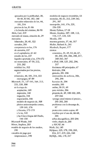 GRATIS

apoyados por la publicidad, 38,

44-45,83-84, 182, 188
mercados rrilarcralcs de los, 44,

181,214
precios de los, 81-86
y la brecha del céntimo, 86-90

Mela, Carl, 319
mercado de masas, creación de, 29
mercados:
bilaterales, 20, 45, 322
cerrados, 281
competencia en los, 176

de atención, 237
en el capitalismo, 61-62
estudio de los, 237
liquidez aportada a los, 170-172
no monetarios, 47-50, 212,
233,282
redefinir los, 312
segmentados por los precios,

177
trilaterales, 44,181,214,322
micropagos, 87 -89
Microsoft, 51, 137-141, 164, 213,
225,228,308
en la etapa de:
aceptación, 149
depresión, 148
negación, 144
negociación, 146

modelo de negocio de, 30S
pleitos antimonopolio contra,

139-141,176
Y Encarta, 172-173
y la ira, 145
y las Cinco Etapas del Duelo,

144-150
Microsoft Works, 140
Mirón, Stephen, 203
modelo de negocio de los medios,

190
«modelo de pago por
«impresiones», 190

346

modelos de negocio reversibles, 53
monedas, SS, 61, 212, 238-242,

291,307
monopolio, 141, 176, 225,

226-228
Monty Python, 17-18
Moore, Gordon. 107, lOS, 112,
116,117,124,126
Mozil1a, 150
muestra gratuita, 37,46,317
Mullcr, Richard A., 241
Murdoch, Rnpert, 177
música:
conciertos, 31, 49,53,66,67,
68,202,204,206,208,217,
260-262,267
eiPod, 108, 125,202,204,
217
fenómeno 40 principales, 67
festivales, 204
gratuita, 201- 206
intercambio de archivos, 206,
290,298
licencias de, 204
modelo, 205
online, 30-31, 49
para móviles, 204
piratería de, 49, 100-102,205,
259-266
«ponga usted mismo el precian,
201-202,205
problemas con la descarga de,
97
protección contra copias, 49
royalties por el uso de, 66-6S,
205
sellos discográficos, 203-204
vinilo, elepés de, 205
YASCAP, 66
Muth, Ed, 145
MySpace, 125, 178, 190, 203,
214,217,219,226,240
MySQL, 146, 178,217

 