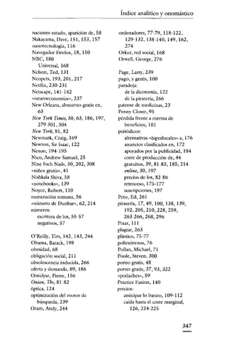 Índice analitico y onomástico

naciones-estado, aparición de, 58

Nakayama, Davc, 151, 153, 157
nanotccnología, 116
Navegador Fírefox, 18, 150
NBC,180

ordenadores, 77-79, 118-122,
129-132,138-140,149,162,
274
Orkut, red social, 168
Orwell, Georgc, 276

Universal, 168

Nclson, Ted, 131
Ncopcts, 193,201,217
Netflix,230-231
Nctscapc, 141~142
«neuroeconomíasac Zd'Z
New Orleans, almuerzo gratis en,
63
New York Times, 30, 63,186,197,
279301,304
New York, 81, 82
Ncwmark, Craig, 169
Newton, Sir Isaac, 122
Nexon, 194-195
Nico, Andrew Samuel, 25
Ninc Inch Nails, 30, 202, 308
«niños gratis», 41
Nishkala Shiva, 58
«notcbooks», 139
Noyce, Robert, 110
numeración romana, 56

«número de Dunbar», 62, 214
números:
escritura de los, 55 57
negativos, 57
O'ReilIy, Tim, 142, 143,244
Obama, Barack, 198

Page, Larry, 239
pago, y gratis, 100
paradoja:
de la dicotomía, 122
de la piratería, 266
patente de medicinas, 23
Penny Closer, 95
pérdida frente a merma de
beneficios, 101
periódicos:
alternativas «hiperlocales» a, 176
anuncios clasificados en, 172

apoyados por la publicidad, 184
coste de producción de, 44

gratuitos, 39, 81-83,185,214
online, 30, 197
precios de los, 82-86
retroceso, 175-177
suscripciones, 197

Peto, Ed, 261
piratería, 17,49,100,138,139,
192,205,210,228,259,
263-266,268,296
Pixar,111
plagiar, 263

plástico, 75-77
poliestirenos,76

obesidad, 68

Pollan, Michael, 71

obligación social, 211

Poole. Steven, 300

obsolescencia inducida, 266
oferta y demanda, 89, 186
Omidyar, Pierre, 156

pomo gratis, 48

Onion, Tbe,81-82
óptica, 124
optimización del motor de

búsqueda, 239
Oram, Andy, 244

portes gratis, 37,93,322
«porlaches», 59
Practicc Fusión, 140
precios:
anticipar lo barato, 109-112
caída hasta el coste marginal,

126,224-225

347

 
