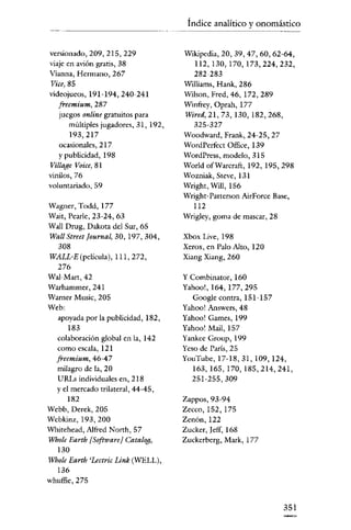 Índice analítico y onomástico
versionado, 209, 215, 229
viaje en avión gratis, 38
Vianna, Hermano, 267

Vice, 85
videojueos, 191-194, 240-241
freemium, 287
juegos online gratuitos para
múltiples jugadores, 31, 192,
193,217
ocasionales, 217
y publicidad, 198
Village Voice, 81
vinilos,76
voluntariado, 59
Wagner, Todd, 177
Wait, Pearle, 23-24, 63
Wall Drug, Dakota del Sur, 65
Watl Street Journal, 30, 197,304,
308
WALL-E (pelicula), 111,272,
276
WaI-Mart,42
Warhammer, 241
Warner Music, 205
Web:
apoyada por la publicidad, 182,
183
colaboración global en la, 142
como escala, 121
freemium, 46-47
milagro de la, 20
URLs individuales en, 218
y el mercado trilateral, 44-45,
182
Wcbb, Derek, 205
Webkinz, 193,200
Wbitehead, Alfred North, 57
Whole Earth [SoftwareJ Catalog,
130
Whole Earth 'Lectric Link (WELL),
136
whuffie, 275

Wikipedia, 20, 39,47,60,62-64,
112,130,170,173,224,232,
282-283
Williams, Hank, 286
Wilson, Fred, 46,172,289
winfrey, Oprah, 177
Wircd, 21, 73, 130, 182,268,
325-327
Woodward, Frank, 24-25, 27
WordPerfect Office, 139
WordPress, modelo, 315
World ofWarcraft, 192, 195,298
Wozniak, Sreve, 131
Wrlght, Will, 156
Wright- Patterson AirForce Base,
112
Wrigley, goma de mascar, 28
Xbox Live, 198
Xerox, en Palo Alto, 120
Xiang Xiang, 260

y Combinator, 160
Yahoo!, 164, 177,295
Google contra, 151-157
Yahoo! Answers, 48
Yahoo! Games, 199
Yahoo! Mail, 157
Yankee Group, 199
Yeso de París, 25
YouTube, 17-18, 31, 109, 124,
163,165,170,185,214,241,
251-255,309

Zappos, 93-94
Zecco, 152, 175
Zenón, 122
Zucker, ¡eff, 168
Zuckerberg, Mark, 177

351

 