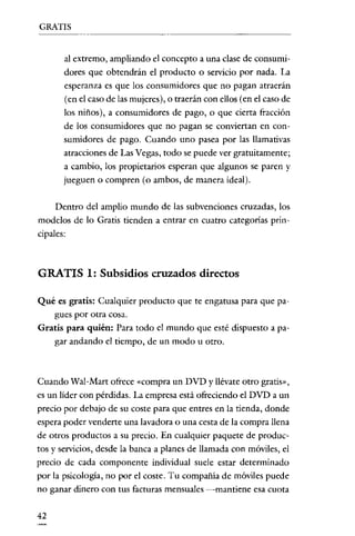 GRATIS

al extremo, ampliando el concepto a una clase de consumidores que obtendrán el producto o servicio por nada. La
esperanza es que los consumidores que no pagan atraerán
(en el caso de las mujeres), o traerán con ellos (en el caso de
los niños), a consumidores de pago, o que cierta fracción
de los consumidores que no pagan se conviertan en consumidores de pago. Cuando uno pasea por las llamativas
atracciones de Las Vegas, todo se puede ver gratuitamente;
a cambio, los propietarios esperan que algunos se paren y
jueguen o compren (o ambos, de manera ideal).
Dentro del amplio mundo de las subvenciones cruzadas, los
modelos de lo Gratis tienden a entrar en cuatro categorias principales:

GRATIS 1: Subsidios cruzados directos
Qué es gratis: Cualquier producto que te engatusa para que pagues por otra cosa.
Gratis para quién: Para todo el mundo que esté dispuesto a pagar andando el tiempo, de un modo u otro.

Cuando Wal-Mart ofrece «compra un DVD y llévate otro gratis",
es un !ider con pérdidas. La empresa está ofreciendo el DVD a un
precio por debajo de su coste para que entres en la tienda, donde
espera poder venderte una lavadora o una cesta de la compra llena
de otros productos a su precio. En cualquier paquete de productos y servicios, desde la banca a planes de llamada con móviles, el
precio de cada componente individual suele estar determinado
por la psicologia, no por el coste. Tu compañia de móviles puede
no ganar dinero con tus facturas mensuales -mantiene esa cuota

42

 